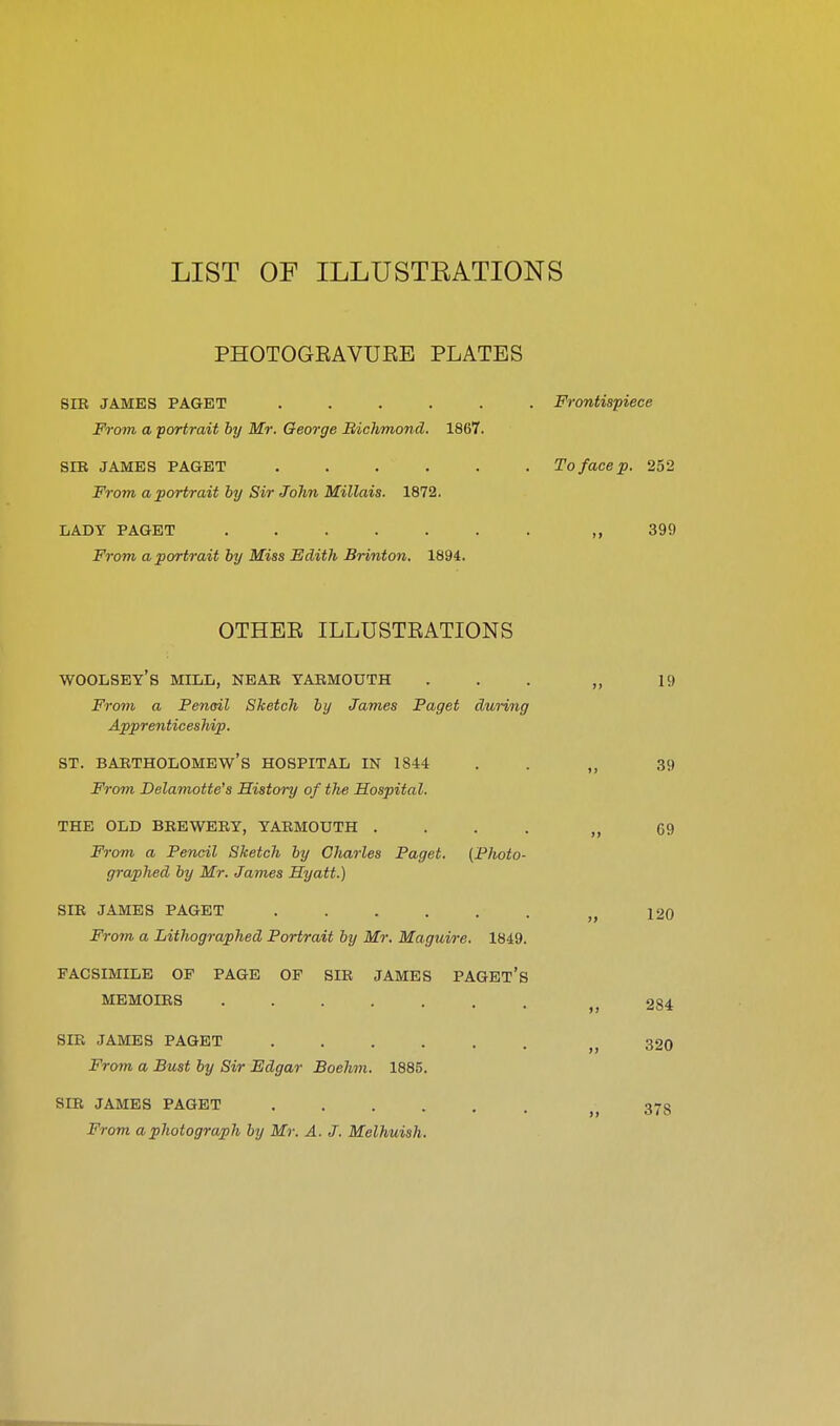 LIST OF ILLUSTRATIONS PHOTOGEAVURE PLATES SIB JAMES PAGET ...... Frontispiece From a portrait by Mr. George Bichmond. 1867. SrB JAMES PAGET ...... To face p. 252 From a portrait by Sir John Millais. 1872. LADY PAGET ,,399 From a portrait by Miss Edith Brinton. 1894. OTHEE ILLUSTEATIONS WOOLSEY's mill, near YARMOUTH ... „ 19 From a Penail Sketch by James Paget during Apprenticeship. ST. Bartholomew's hospital in 1844 . . „ 39 From Delamotte's History of the Hospital. THE OLD BREWERY, YARMOUTH .... „ 69 From a Pencil Sketch by Charles Paget. (Photo- graphed by Mr. James Hyatt.) SIR JAMES PAGET „ 120 From a Lithographed Portrait by Mr. Maguire. 1849. FACSIMILE OF PAGE OF SIR JAMES PAGEt's MEMOIRS ,,284 SIR JAMES PAGET „ 320 From a Bust by Sir Edgar Boehm. 1885. SIR JAMES PAGET . . . . From a photograph by Mr. A. J. Melhuish. 378