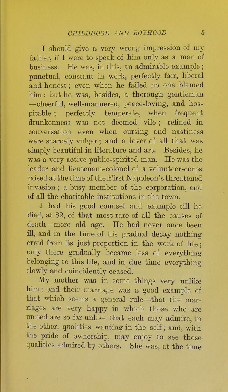 I should give a very wrong impression of my father, if I were to speak of him only as a man of business. He was, in this, an admirable example; punctual, constant in work, perfectly fair, liberal and honest; even when he failed no one blamed him: but he was, besides, a thorough gentleman —cheerful, well-mannered, peace-loving, and hos- pitable ; perfectly temperate, when frequent drunkenness was not deemed vile ; refined in conversation even when cursing and nastiness were scarcely vulgar; and a lover of all that was simply beautiful in literature and art. Besides, he was a very active public-spirited man. He was the leader and lieutenant-colonel of a volunteer-corps raised at the time of the First Napoleon's threatened invasion; a busy member of the corporation, and of all the charitable institutions in the town. I had his good counsel and example till he died, at 82, of that most rare of all the causes of death—mere old age. He had never once been ill, and in the time of his gradual decay nothing erred from its just proportion in the work of life; only there gradually became less of everything belonging to this life, and in due time everything slowly and coincidently ceased. My mother was in some things very unlike him; and their marriage was a good example of that which seems a general rule—that the mar- riages are very happy in which those who are united are so far unhke that each may admire, in the other, qualities wanting in the self; and, with the pride of ownership, may enjoy to see those qualities admired by others. She was, at the time