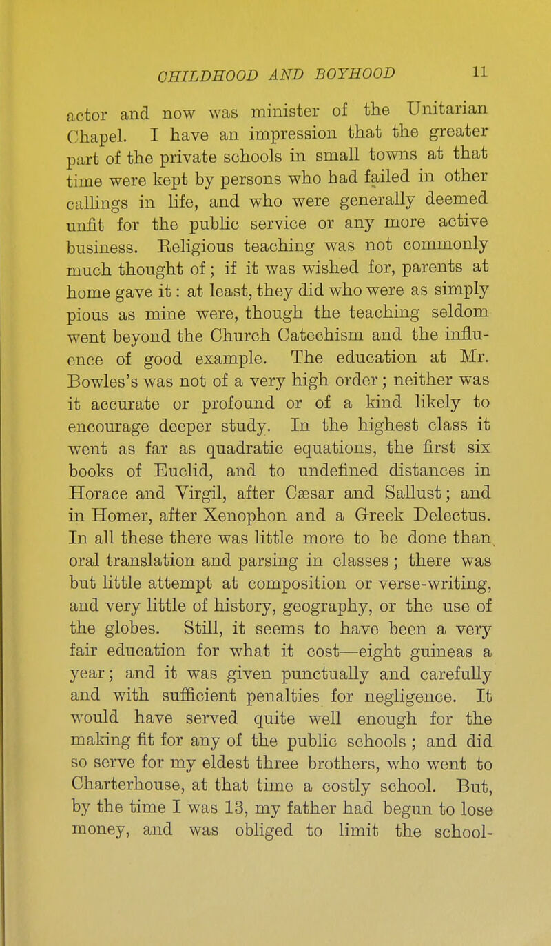 actor and now was minister of the Unitarian Chapel. I have an impression that the greater part of the private schools in small towns at that time were kept by persons who had failed in other calHngs in life, and who were generally deemed unfit for the pubhc service or any more active business. Keligious teaching was not commonly much thought of; if it was wished for, parents at home gave it: at least, they did who were as simply pious as mine were, though the teaching seldom went beyond the Church Catechism and the influ- ence of good example. The education at Mr. Bowles's was not of a very high order; neither was it accurate or profound or of a kind likely to encourage deeper study. In the highest class it went as far as quadratic equations, the first six books of Euclid, and to undefined distances in Horace and Yirgil, after Caesar and Sallust; and in Homer, after Xenophon and a Greek Delectus. In all these there was little more to be done than, oral translation and parsing in classes; there was but little attempt at composition or verse-writing, and very little of history, geography, or the use of the globes. Still, it seems to have been a very fair education for what it cost—eight guineas a year; and it was given punctually and carefuUy and with sufficient penalties for negligence. It would have served quite well enough for the making fit for any of the public schools ; and did so serve for my eldest three brothers, who went to Charterhouse, at that time a costly school. But, by the time I was 13, my father had begun to lose money, and was obliged to limit the school-