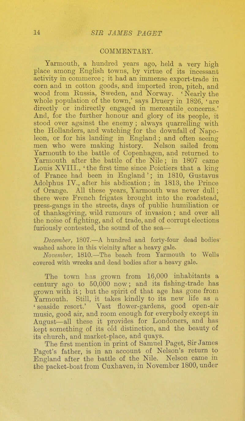 COMMENTAEY. Yarmouth, a hundred years ago, held a very high place among English towns, by virtue of its incessant activity in commerce; it had an immense export-trade in corn and m cotton goods, and imported iron, pitch, and wood from Eussia, Sweden, and Norway. ' Nearly the whole population of the town,' says Druery in 1826, ' are directly or indirectly engaged in mercantile concerns.' And, for the fmother honour and glory of its people, it stood over against the enemy ; always quarrelling with the Hollanders, and watching for the downfall of Napo- leon, or for his landing in England ; and often seeing men who were making history. Nelson sailed from Yarmouth to the battle of Copenhagen, and returned to Yarmouth after the battle of the Nile; in 1807 came Louis XVIII., ' the first time since Poictiers that a king of France had been in England '; in 1810, Gustavus Adolphus IV., after his abdication; in 1813, the Prince of Orange. All these years, Yarmouth was never dull; there were French frigates brought into the roadstead, press-gangs in the streets, days of public humiliation or of thanksgiving, wild rumours of invasion ; and over all the noise of fighting, and of trade, and of corrupt elections furiously contested, the sound of the sea— December, 1807.—A hundred and forty-four dead bodies' washed ashore in this vicinity after a heavy gale. November, 1810.—The beach from Yarmouth to Wells covered with wrecks and dead bodies after a heavy gale. The town has grown from 16,000 inhabitants a century ago to 50,000 now; and its fishing-trade has grown with it; but the spirit of that age has gone from Yarmouth. Still, it takes kindly to its new life as a ' seaside resort.' Vast flower-gardens, good open-air music, good air, and room enough for everybody except in August—all these it provides for Londoners, and has kept something of its old distinction, and the beauty of its church, and market-place, and quays. The first mention in print of Samuel Paget, Sir James Paget's father, is in an account of Nelson's return to England after the battle of the Nile. Nelson came in the packet-boat from Cuxhaven, in November 1800, under