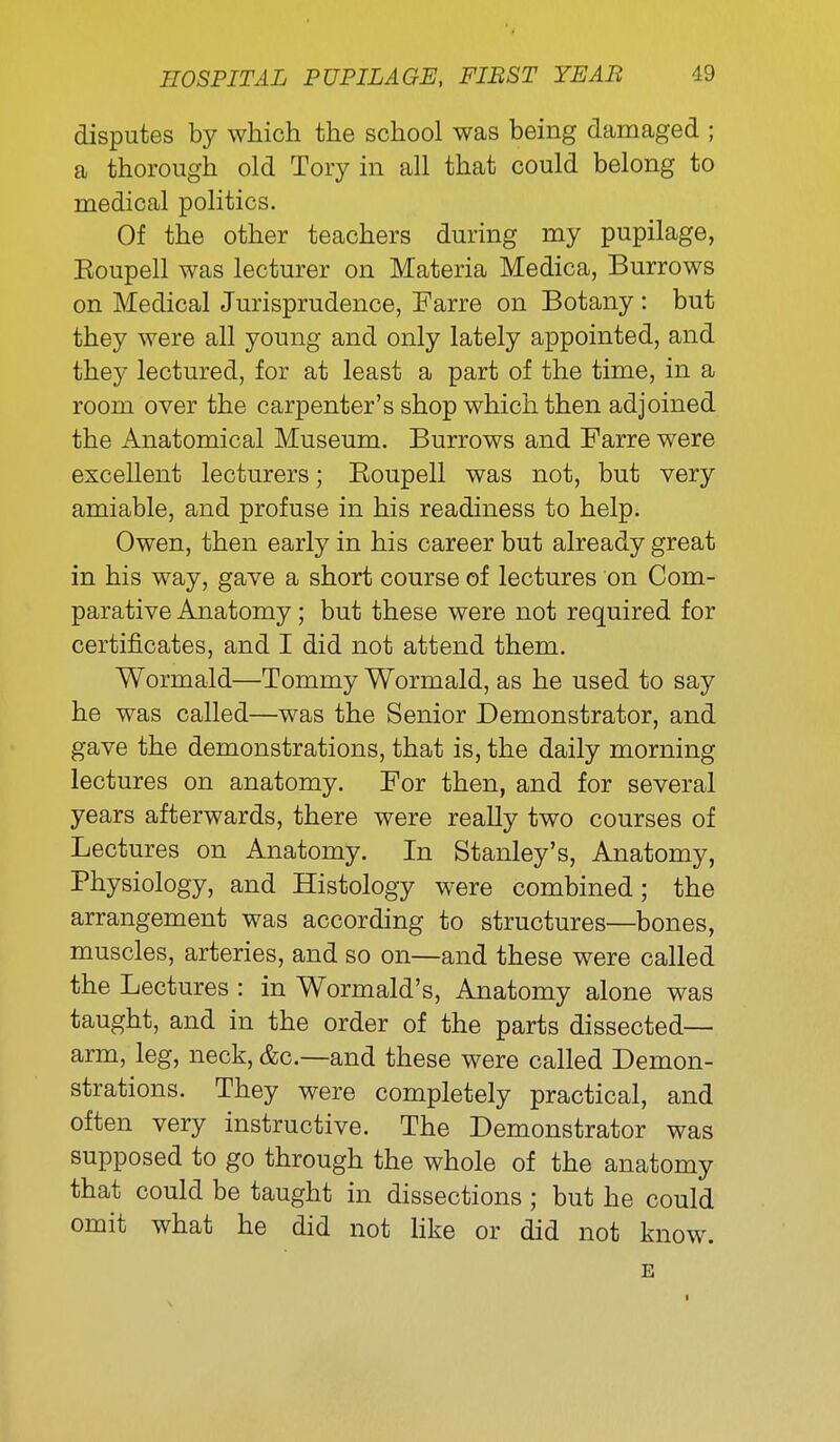 disputes by which the school was being damaged ; a thorough old Tory in all that could belong to medical politics. Of the other teachers during my pupilage, Eoupell was lecturer on Materia Medica, Burrows on Medical Jurisprudence, Farre on Botany : but they were all young and only lately appointed, and they lectured, for at least a part of the time, in a room over the carpenter's shop which then adjoined the Anatomical Museum. Burrows and Farre were excellent lecturers; Eoupell was not, but very amiable, and profuse in his readiness to help. Owen, then early in his career but already great in his way, gave a short course of lectures on Com- parative Anatomy; but these were not required for certificates, and I did not attend them. Wormald—Tommy Wormald, as he used to say he was called—was the Senior Demonstrator, and gave the demonstrations, that is, the daily morning lectures on anatomy. For then, and for several years afterwards, there were really two courses of Lectures on Anatomy. In Stanley's, Anatomy, Physiology, and Histology were combined; the arrangement was according to structures—bones, muscles, arteries, and so on—and these were called the Lectures : in Wormald's. Anatomy alone was taught, and in the order of the parts dissected— arm, leg, neck, &c.—and these were called Demon- strations. They were completely practical, and often very instructive. The Demonstrator was supposed to go through the whole of the anatomy that could be taught in dissections ; but he could omit what he did not like or did not know. E