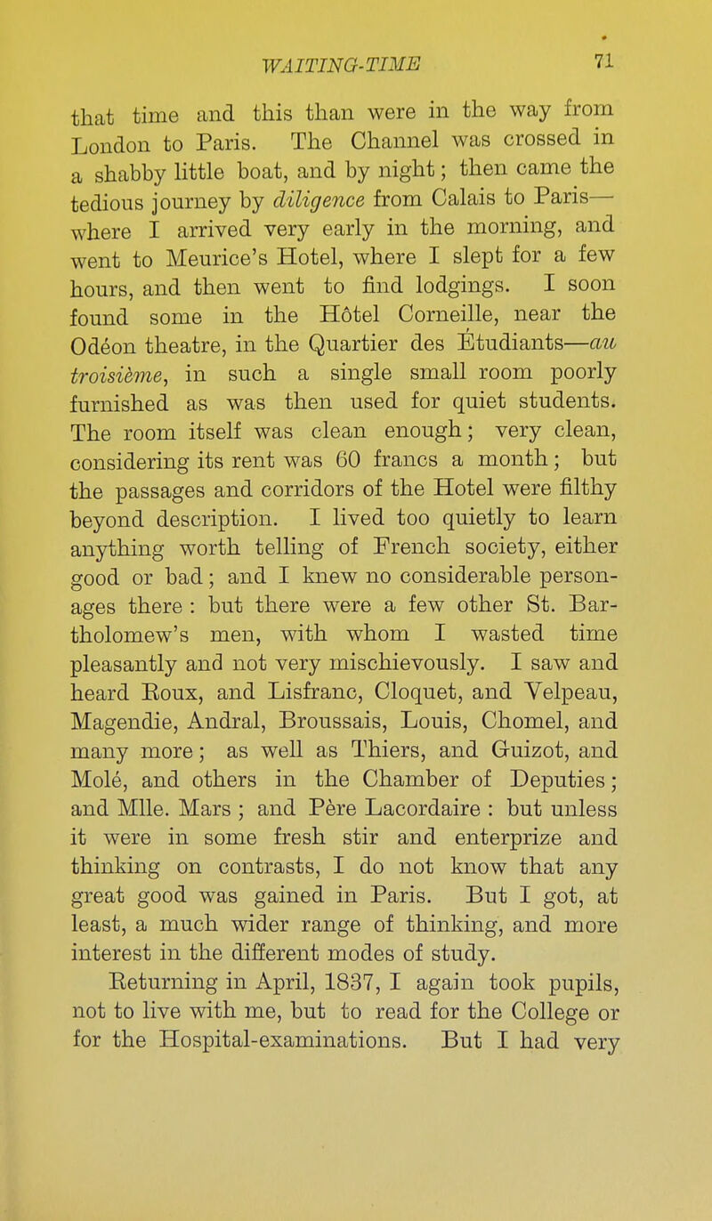 that time and this than were in the way from London to Paris. The Channel was crossed in a shabby Httle boat, and by night; then came the tedious journey by diligence from Calais to Paris— where I arrived very early in the morning, and went to Meurice's Hotel, where I slept for a few hours, and then went to find lodgings. I soon found some in the Hotel Corneille, near the Odeon theatre, in the Quartier des Etudiants—cm troisihne, in such a single small room poorly furnished as was then used for quiet students. The room itself was clean enough; very clean, considering its rent was 60 francs a month; but the passages and corridors of the Hotel were filthy beyond description. I lived too quietly to learn anything worth telling of French society, either good or bad; and I knew no considerable person- ages there : but there were a few other St. Bar- tholomew's men, with whom I wasted time pleasantly and not very mischievously. I saw and heard Eoux, and Lisfranc, Cloquet, and Yelpeau, Magendie, Andral, Broussais, Louis, Chomel, and many more; as well as Thiers, and Guizot, and Mole, and others in the Chamber of Deputies; and Mile. Mars ; and Pere Lacordaire : but unless it were in some fresh stir and enterprize and thinking on contrasts, I do not know that any great good was gained in Paris. But I got, at least, a much wider range of thinking, and more interest in the different modes of study. Eeturning in April, 1837, I again took pupils, not to live with me, but to read for the College or for the Hospital-examinations. But I had very