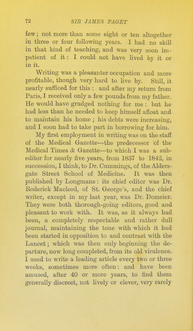 few; not more than some eight or ten altogether in three or four foUomng years. I had no skill in that kind of teaching, and was very soon im- patient of it: I could not have lived by it or in it. Writing was a pleasanter occupation and more profitable, though very hard to hve by. Still, it nearly sufiiced for this : and after my return from Paris, I received only a few pounds from my father. He would have grudged nothing for me : but he had less than he needed to keep himself afloat and to maintain his home ; his debts were increasing, and I soon had to take part in borrowing for him. My first employment in writing was on the staff of the Medical Gazette—the predecessor of the Medical Times & Gazette—to which I was a sub- editor for nearly five years, from 1837 to 1842, in succession, I think, to Dr. Cummings, of the Alders- gate Street School of Medicine. It was then published by Longmans : its chief editor was Dr. Eoderick Macleod, of St. George's, and the chief writer, except in my last year, was Dr. Domeier. They were both thorough-going editors, good and pleasant to work with. It was, as it always had been, a completely respectable and rather dull journal, maintaining the tone with which it had been started in opposition to and contrast with the Lancet; which was then only beginning the de- parture, now long completed, from its old virulence. I used to write a leading article every two or three weeks, sometimes more often: and have been amused, after 40 or more years, to find them generally discreet, not Hvely or clever, very rarely