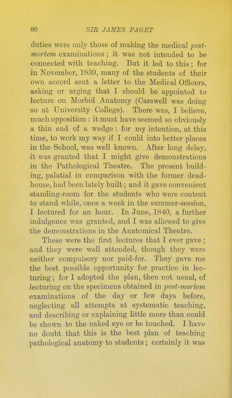 duties were only those of making the medical post- mortem examinations ; it was not intended to be connected with teaching. But it led to this ; for in November, 1839, many of the students of their own accord sent a letter to the Medical Officers, asking or urging that I should be appointed to lecture on Morbid Anatomy (Carswell was doing so at University College). There was, I believe, much opposition : it must have seemed so obviously a thin end of a wedge : for my intention, at this time, to work my way if I could into better places in the School, was well known. After long delay, it was granted that I might give demonstrations in the Pathological Theatre. The present build- ing, palatial in comparison with the former dead- house, had been lately built; and it gave convenient standing-room for the students who were content to stand while, once a week in the summer-session, I lectured for an hour. In June, 1840, a further indulgence was granted, and I was allowed to give the demonstrations in the Anatomical Theatre. These were the first lectures that I ever gave ; and they were well attended, though they were neither compulsory nor paid-for. They gave me the best possible opportunity for practice in lec- turing ; for I adopted the plan, then not usual, of lecturing on the specimens obtained in post-mortem examinations of the day or few days before, neglecting all attempts at systematic teaching, and describing or explaining little more than could be shown to the naked eye or be touched. I have no doubt that this is the best plan of teaching pathological anatomy to students; certainly it was