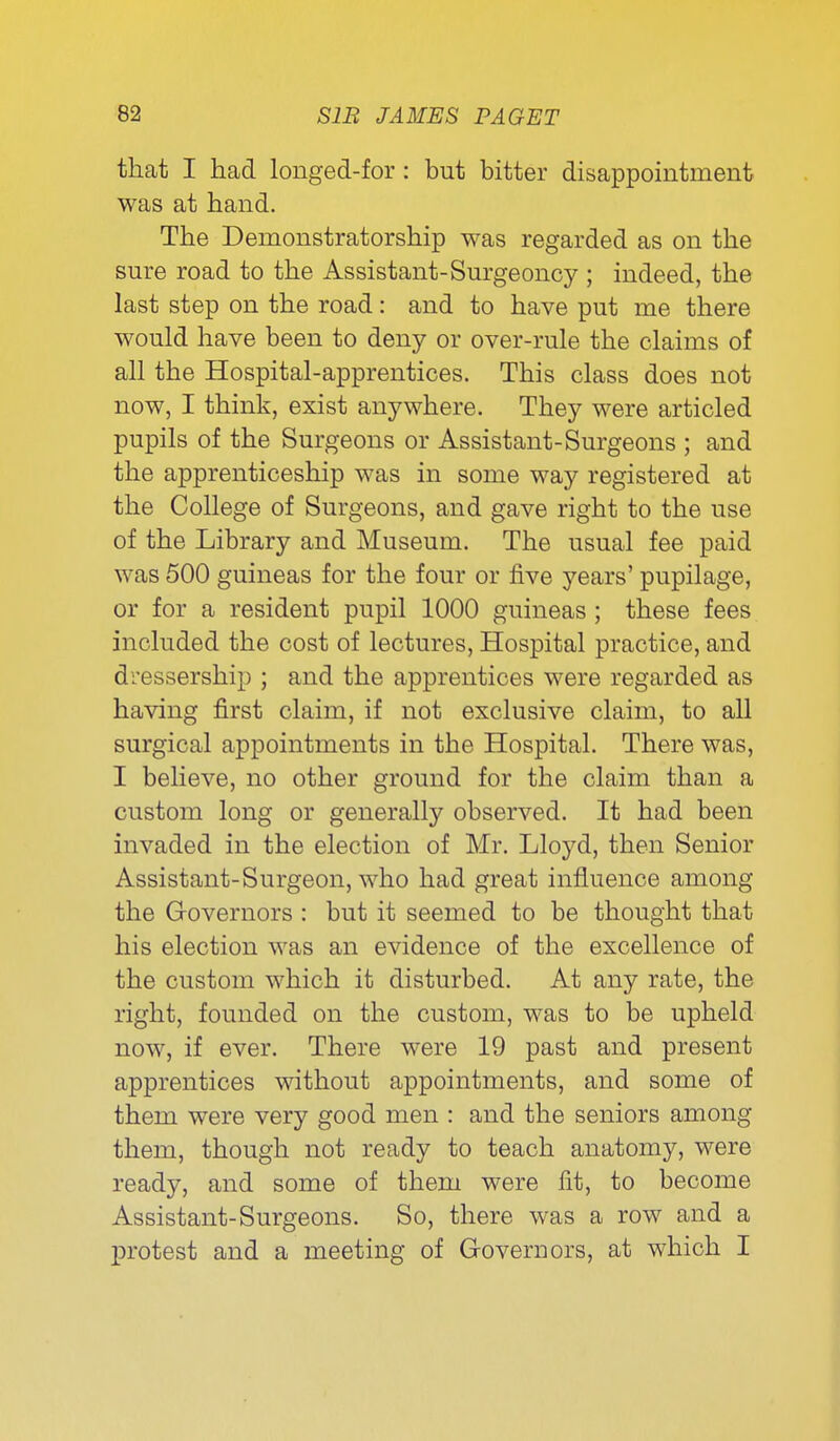 that I had longed-for: but bitter disappointment was at hand. The Demonstratorship was regarded as on the sure road to the Assistant-Surgeoncy ; indeed, the last step on the road: and to have put me there would have been to deny or over-rule the claims of all the Hospital-apprentices. This class does not now, I think, exist anywhere. They were articled pupils of the Surgeons or Assistant-Surgeons ; and the apprenticeship was in some way registered at the College of Surgeons, and gave right to the use of the Library and Museum. The usual fee paid was 500 guineas for the four or five years' pupilage, or for a resident pupil 1000 guineas ; these fees included the cost of lectures. Hospital practice, and dressership ; and the apprentices were regarded as having first claim, if not exclusive claim, to all surgical appointments in the Hospital. There was, I believe, no other ground for the claim than a custom long or generally observed. It had been invaded in the election of Mr. Lloyd, then Senior Assistant-Surgeon, who had great influence among the Governors : but it seemed to be thought that his election was an evidence of the excellence of the custom which it disturbed. At any rate, the right, founded on the custom, was to be upheld now, if ever. There were 19 past and present apprentices without appointments, and some of them were very good men : and the seniors among them, though not ready to teach anatomy, were ready, and some of them were fit, to become Assistant-Surgeons. So, there was a row and a protest and a meeting of Governors, at which I