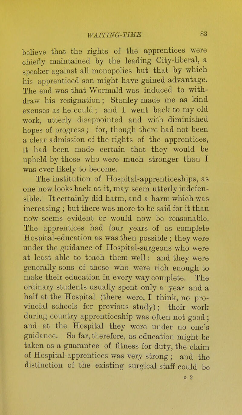 Relieve that the rights of the apprentices were chiefly maintained by the leading City-liberal, a speaker against all monopolies but that by which his apprenticed son might have gained advantage. The end was that Wormald was induced to with- draw his resignation; Stanley made me as kind excuses as he could; and I went back to my old work, utterly disappointed and with diminished hopes of progress; for, though there had not been a clear admission of the rights of the apprentices, it had been made certain that they would be upheld by those who were much stronger than I was ever likely to become. The institution of Hospital-apprenticeships, as one now looks back at it, may seem utterly indefen- sible. It certainly did harm, and a harm which was increasing ; but there was more to be said for it than now seems evident or would now be reasonable. The apprentices had four years of as complete Hospital-education as was then possible ; they were under the guidance of Hospital-surgeons who were at least able to teach them well: and they were generally sons of those who were rich enough to make their education in every way complete. The ordinary students usually spent only a year and a half at the Hospital (there were, I think, no pro- vincial schools for previous study); their work during country apprenticeship was often not good; and at the Hospital they were under no one's guidance. So far, therefore, as education might be taken as a guarantee of fitness for duty, the claim of Hospital-apprentices was very strong ; and the distinction of the existing surgical staff could be G 2