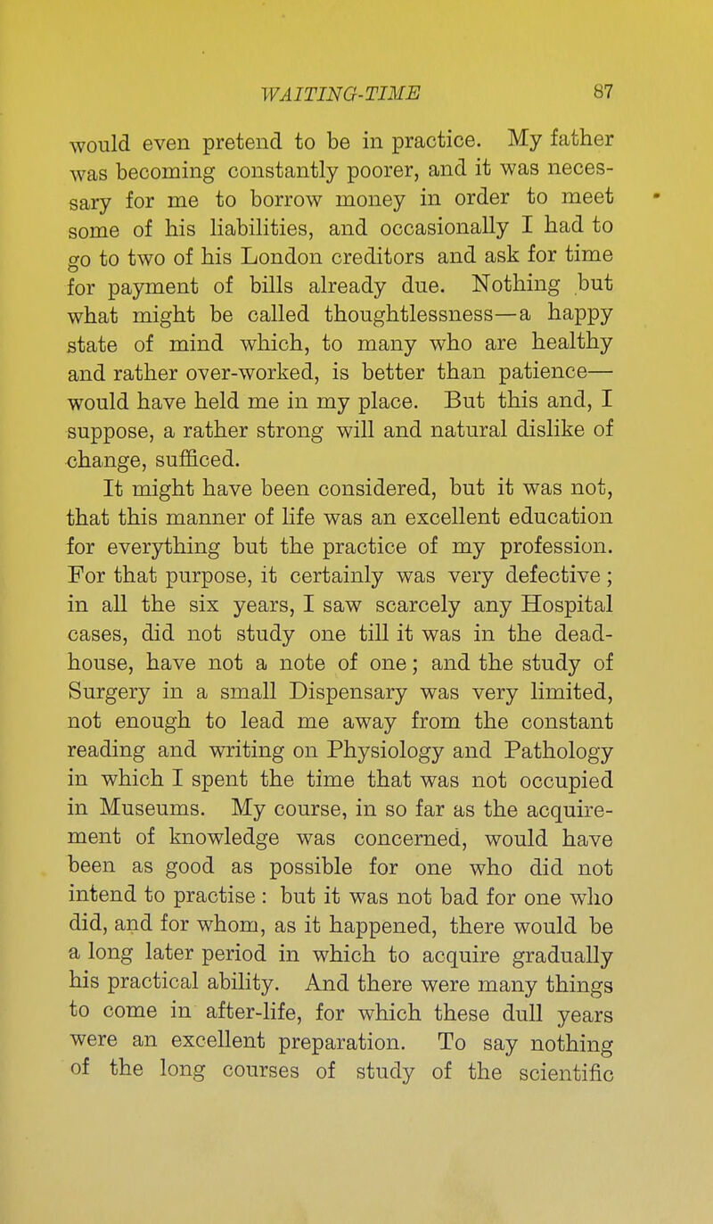 would even pretend to be in practice. My father was becoming constantly poorer, and it was neces- sary for me to borrow money in order to meet some of his liabilities, and occasionally I had to go to two of his London creditors and ask for time for payment of bills already due. Nothing but what might be called thoughtlessness—a happy state of mind which, to many who are healthy and rather over-worked, is better than patience— would have held me in my place. But this and, I suppose, a rather strong will and natural dislike of change, sufficed. It might have been considered, but it was not, that this manner of Hfe was an excellent education for everything but the practice of my profession. For that purpose, it certainly was very defective; in all the six years, I saw scarcely any Hospital cases, did not study one till it was in the dead- house, have not a note of one; and the study of Surgery in a small Dispensary was very limited, not enough to lead me away from the constant reading and writing on Physiology and Pathology in which I spent the time that was not occupied in Museums. My course, in so far as the acquire- ment of knowledge was concerned, would have been as good as possible for one who did not intend to practise : but it was not bad for one who did, and for whom, as it happened, there would be a long later period in which to acquire gradually his practical ability. And there were many things to come in after-life, for which these dull years were an excellent preparation. To say nothing of the long courses of study of the scientific