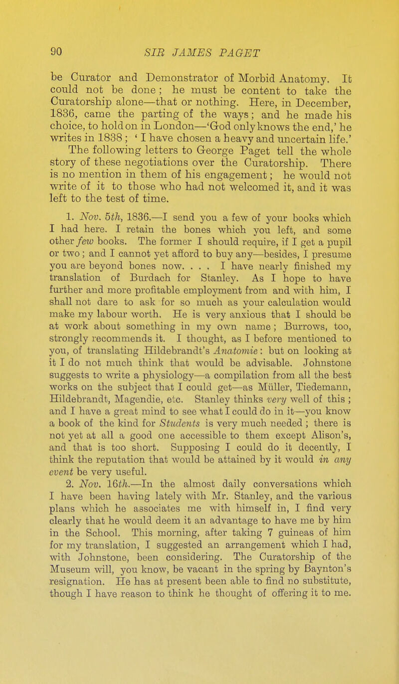 be Curator and Demonstrator of Morbid Anatomy. It could not be done ; he must be content to take the Curatorship alone—that or nothing. Here, in December, 1836, came the parting of the ways; and he made his choice, to hold on in London—'God only knows the end,' he writes in 1838 ; ' I have chosen a heavy and micertain life.' The following letters to George Paget tell the whole story of these negotiations over the Curatorship. There is no mention in them of his engagement; he would not write of it to those who had not welcomed it, and it was left to the test of time. 1. Nov. 5th, 1836.—I send you a few of your books which I had here. I retain the bones which you left, and some other few books. The former I should require, if I get a pupil or two ; and I cannot yet afiord to buy any—besides, I presume you are beyond bones now. ... I have nearly finished my translation of Burdach for Stanley. As I hope to bave further and more profitable employment from and with him, I shall not dare to ask for so mucb as your calculation would make my labour worth. He is very anxious that I should be at work about something in my own name; Burrows, too, strongly recommends it. I thought, as I before mentioned to you, of translating Hildebrandt's Anatomic: but on looking at it I do not much think that would be advisable. Johnstone suggests to \wite a physiology—a compilation from all the best works on the subject that I could get—as Miiller, Tiedemann, Hildebrandt, Magendie, etc. Stanley thinks very well of this ; and I have a great mind to see what I could do in it—you know a book of the kind for Students is very much needed ; there is not yet at all a good one accessible to them except Alison's, and that is too short. Supposing I could do it decently, I think the reputation that would be attained by it would in any event be very useful. 2. Nov. l%tli.—In the almost daily conversations which I have been having lately with Mr. Stanley, and the various plans which he associates me with himself in, I find very clearly that he would deem it an advantage to have me by him in the School. This morning, after taking 7 guineas of him for my translation, I suggested an arrangement which I had, with Johnstone, been considering. The Curatorship of the Museum will, you know, be vacant in the spring by Baynton's resignation. He has at present been able to find no substitute, though I have reason to think he thought of offering it to me.