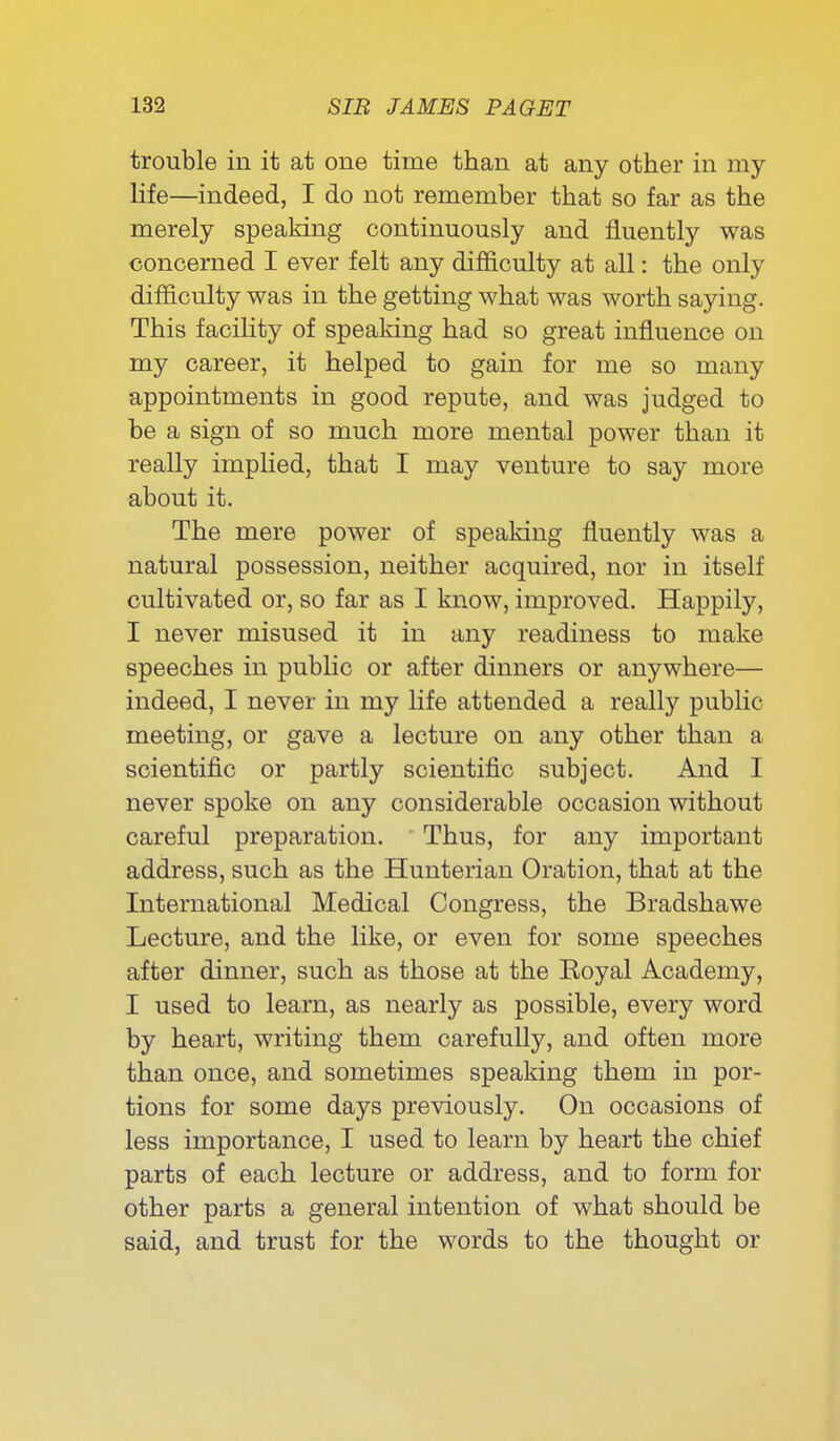 trouble in it at one time than at any other in my life—indeed, I do not remember that so far as the merely speaking continuously and fluently was concerned I ever felt any difficulty at all: the only difficulty was in the getting what was worth saying. This facility of speaking had so great influence on my career, it helped to gain for me so many appointments in good repute, and was judged to be a sign of so much more mental power than it really impHed, that I may venture to say more about it. The mere power of speaking fluently was a natural possession, neither acquired, nor in itself cultivated or, so far as I know, improved. Happily, I never misused it in any readiness to make speeches in public or after dinners or anywhere— indeed, I never in my life attended a really public meeting, or gave a lecture on any other than a scientific or partly scientific subject. And I never spoke on any considerable occasion without careful preparation. Thus, for any important address, such as the Hunterian Oration, that at the International Medical Congress, the Bradshawe Lecture, and the like, or even for some speeches after dinner, such as those at the Koyal Academy, I used to learn, as nearly as possible, every word by heart, writing them carefully, and often more than once, and sometimes speaking them in por- tions for some days previously. On occasions of less importance, I used to learn by heart the chief parts of each lecture or address, and to form for other parts a general intention of what should be said, and trust for the words to the thought or