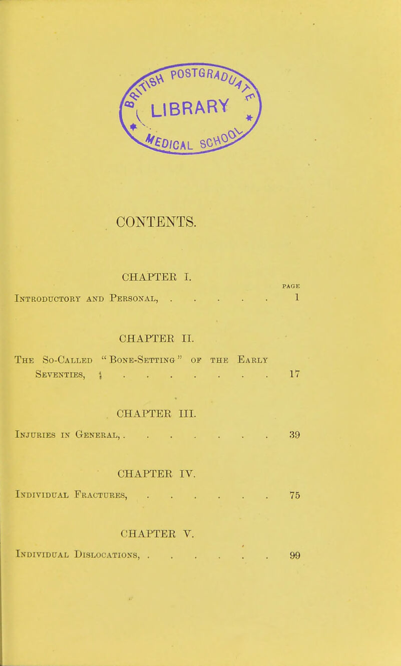 CONTENTS. CHAPTER I. PAGE Introductory and Personal, 1 CHAPTER II. The So-Called  Bone-Setting  of the Early Seventies, } 17 CHAPTER HI. Injuries in General, 39 CHAPTER IV. Individual Fractures, 75 < 11 AFTER V. Individual Dislocations, 99