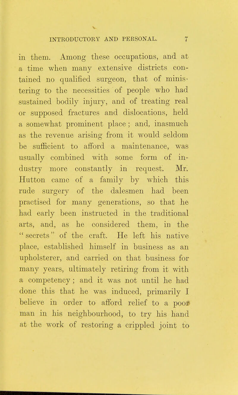 in them. Among these occupations, and at a time when many extensive districts con- tained no qualified surgeon, that of minis- tering to the necessities of people who had sustained bodily injury, and of treating real or supposed fractures and dislocations, held a somewhat prominent place; and, inasmuch as the revenue arising from it would seldom be sufficient to afford a maintenance, was usually combined with some form of in- dustry more constantly in request. Mr. Hutton came of a family by which this rude surgery of the dalesmen had been practised for many generations, so that he had early been instructed in the traditional arts, and, as he considered them, in the  secrets of the craft. He left his native place, established himself in business as an upholsterer, and carried on that business for many years, ultimately retiring from it with a competency; and it was not until he had done this that he was induced, primarily I believe in order to afford relief to a poo* man in his neighbourhood, to try his hand at the work of restoring a crippled joint to