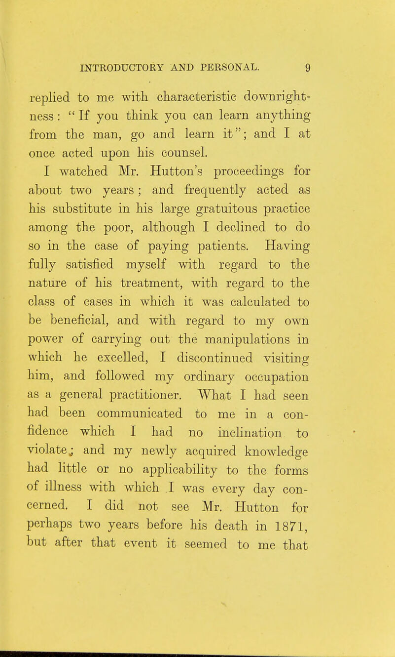 replied to me with characteristic downright- ness: If you think you can learn anything from the man, go and learn it; and I at once acted upon his counsel. I watched Mr. Hutton's proceedings for about two years; and frequently acted as his substitute in his large gratuitous practice among the poor, although I declined to do so in the case of paying patients. Having fully satisfied myself with regard to the nature of his treatment, with regard to the class of cases in which it was calculated to be beneficial, and with regard to my own power of carrying out the manipulations in which he excelled, I discontinued visiting him, and followed my ordinary occupation as a general practitioner. What I had seen had been communicated to me in a con- fidence which I had no inclination to violate; and my newly acquired knowledge had little or no applicability to the forms of illness with which I was every day con- cerned. I did not see Mr. Hutton for perhaps two years before his death in 1871, but after that event it seemed to me that