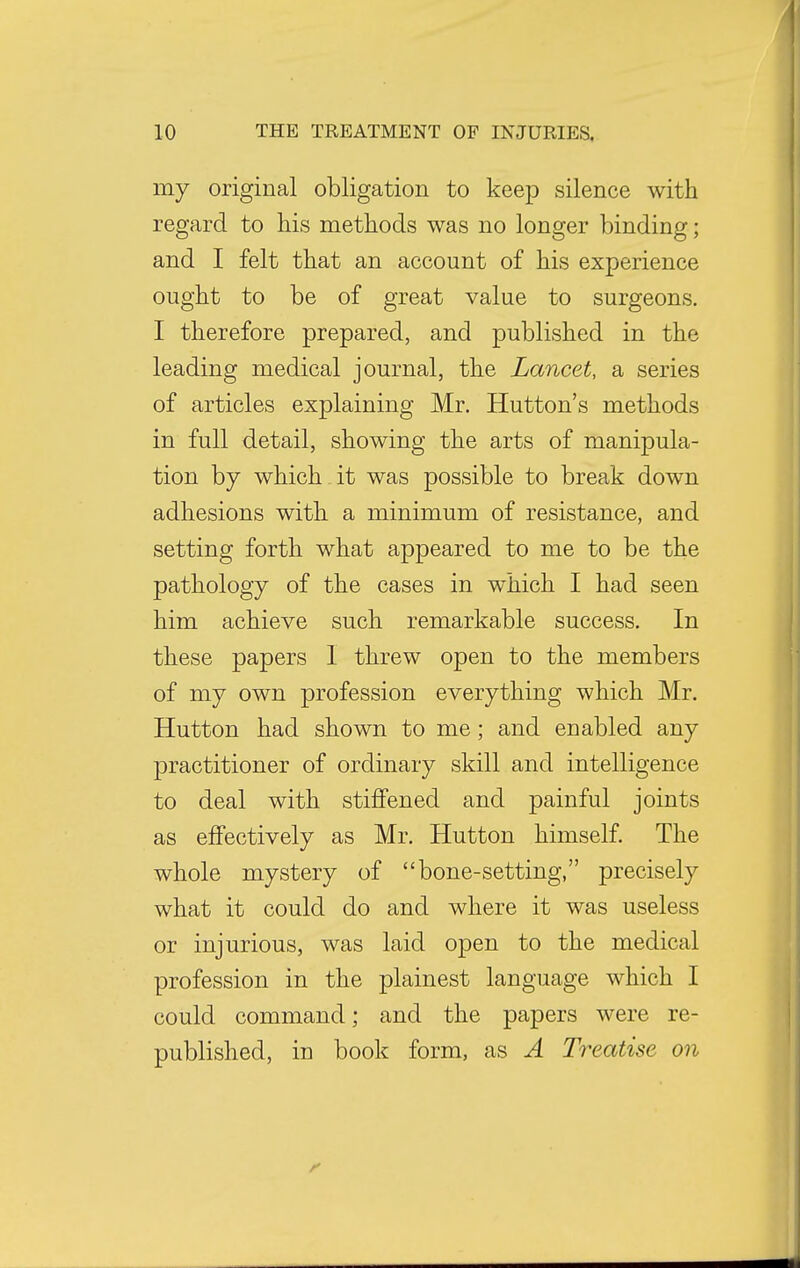 my original obligation to keep silence with regard to his methods was no longer binding; and I felt that an account of his experience ought to be of great value to surgeons. I therefore prepared, and published in the leading medical journal, the Lancet, a series of articles explaining Mr. Hutton's methods in full detail, showing the arts of manipula- tion by which it was possible to break down adhesions with a minimum of resistance, and setting forth what appeared to me to be the pathology of the cases in which I had seen him achieve such remarkable success. In these papers 1 threw open to the members of my own profession everything which Mr. Hutton had shown to me; and enabled any practitioner of ordinary skill and intelligence to deal with stiffened and painful joints as effectively as Mr. Hutton himself. The whole mystery of bone-setting, precisely what it could do and where it was useless or injurious, was laid open to the medical profession in the plainest language which I could command; and the papers were re- published, in book form, as A Treatise on