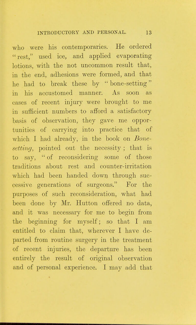 who were his contemporaries. He ordered rest, used ice, and applied evaporating lotions, with the not uncommon result that, in the end, adhesions were formed, and that he had to break these by  bone-setting in his accustomed manner. As soon as cases of recent injury were brought to me in sufficient numbers to afford a satisfactory basis of observation, they gave me oppor- tunities of carrying into practice that of which I had already, in the book on Bone- setting, pointed out the necessity; that is to say,  of reconsidering some of those traditions about rest and counter-irritation which had been handed down through suc- cessive generations of surgeons. For the purposes of such reconsideration, what had been done by Mr. Hutton offered no data, and it was necessary for me to begin from the beginning for myself; so that I am entitled to claim that, wherever I have de- parted from routine surgery in the treatment of recent injuries, the departure has been entirely the result of original observation and of personal experience. I may add that