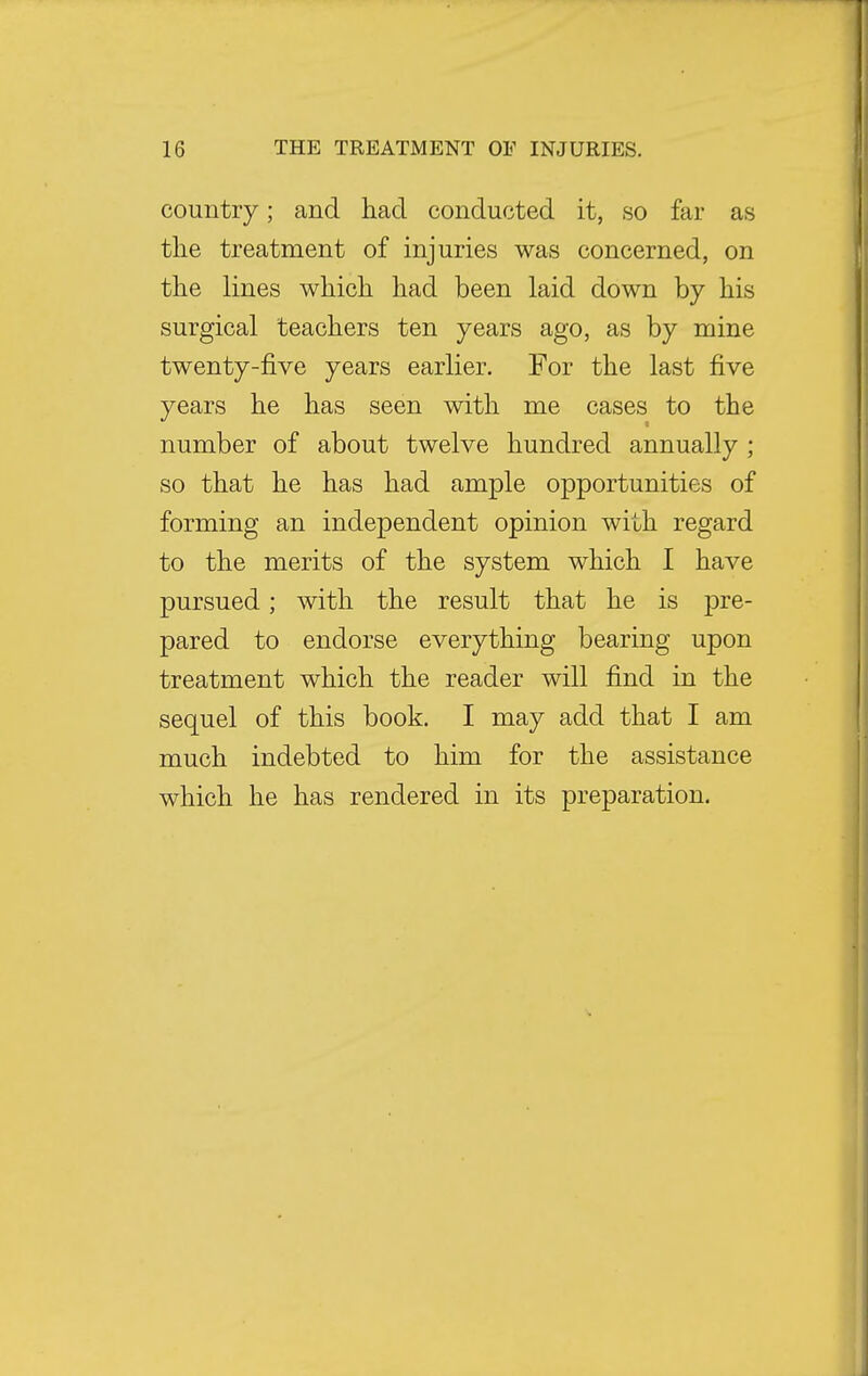 country; and had conducted it, so far as the treatment of injuries was concerned, on the lines which had been laid down by his surgical teachers ten years ago, as by mine twenty-five years earlier. For the last five years he has seen with me cases to the number of about twelve hundred annually ; so that he has had ample opportunities of forming an independent opinion with regard to the merits of the system which I have pursued; with the result that he is pre- pared to endorse everything bearing upon treatment which the reader will find in the sequel of this book. I may add that I am much indebted to him for the assistance which he has rendered in its preparation.