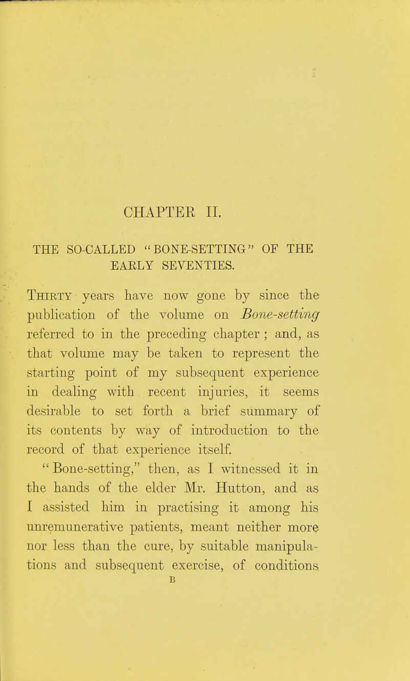 CHAPTER II. THE SO-CALLED  BONE-SETTING OF THE EAELY SEVENTIES. Thirty years have now gone by since the publication of the volume on Bone-setting referred to in the preceding chapter ; and, as that volume may be taken to represent the starting point of my subsequent experience in dealing with recent injuries, it seems desirable to set forth a brief summary of its contents by way of introduction to the record of that experience itself.  Bone-setting, then, as I witnessed it in the hands of the elder Mr. Hutton, and as I assisted him in practising it among his unremunerative patients, meant neither more nor less than the cure, by suitable manipula- tions and subsequent exercise, of conditions B