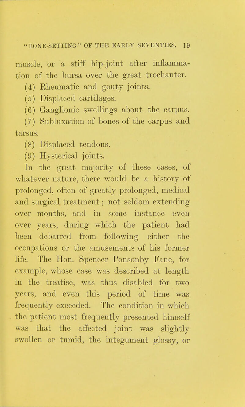 muscle, or a stiff hip-joint after inflamma- tion of the bursa over the great trochanter. (4) Rheumatic and gouty joints. (5) Displaced cartilages. (6) Ganglionic swellings about the carpus. (7) Subluxation of bones of the carpus and tarsus. (8) Displaced tendons. (9) Hysterical joints. In the great majority of these cases, of whatever nature, there would be a history of prolonged, often of greatly prolonged, medical and surgical treatment; not seldom extending over months, and in some instance even over years, during which the patient had been debarred from following either the occupations or the amusements of his former life. The Hon. Spencer Ponsonby Fane, for example, whose case was described at length in the treatise, was thus disabled for two years, and even this period of time was frequently exceeded. The condition in which the patient most frequently presented himself was that the affected joint was slightly swollen or tumid, the integument glossy, or