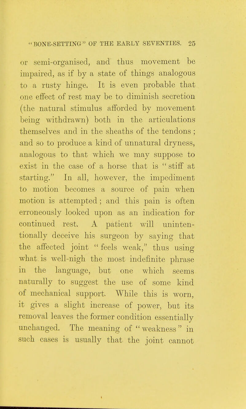 or semi-organised, and thus movement be impaired, as if by a state of things analogous to a rUsty hinge. It is even probable that one effect of rest may be to diminish secretion (the natural stimulus afforded by movement being withdrawn) both in the articulations themselves and in the sheaths of the tendons ; and so to produce a kind of unnatural dryness, analogous to that which we may suppose to exist in the case of a horse that is stiff at starting. In all, however, the impediment to motion becomes a source of pain when motion is attempted; and this pain is often erroneously looked upon as an indication for continued rest. A patient will uninten- tionally deceive his surgeon by saying that the affected joint  feels weak, thus using what, is well-nigh the most indefinite phrase in the language, but one which seems naturally to suggest the use of some kind of mechanical support. While this is worn, it gives a slight increase of power, but its removal leaves the former condition essentially unchanged. The meaning of weakness in such cases is usually that the joint cannot