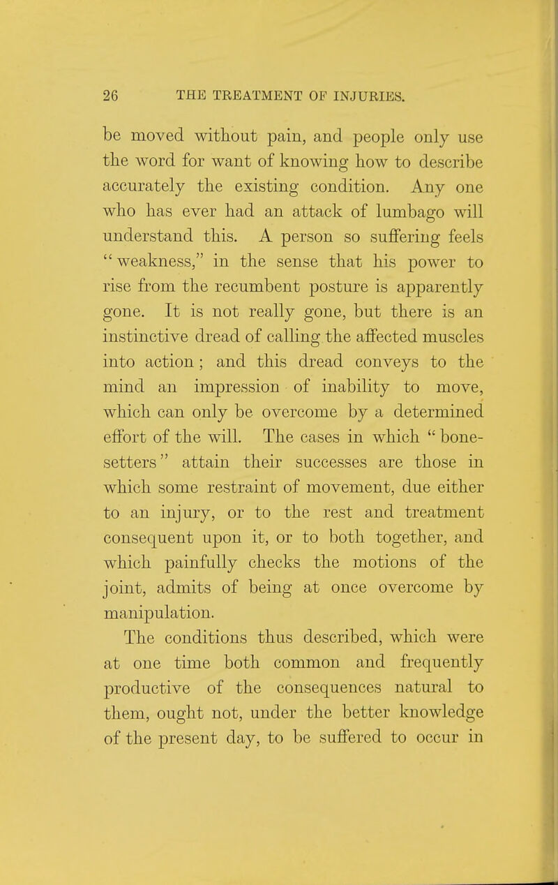 be moved without pain, and people only use the word for want of knowing how to describe accurately the existing condition. Any one who has ever had an attack of lumbago will understand this. A person so suffering feels  weakness, in the sense that his power to rise from the recumbent posture is apparently gone. It is not really gone, but there is an instinctive dread of calling the affected muscles into action; and this dread conveys to the mind an impression of inability to move, which can only be overcome by a determined effort of the will. The cases in which  bone- setters  attain their successes are those in which some restraint of movement, due either to an injury, or to the rest and treatment consequent upon it, or to both together, and which painfully checks the motions of the joint, admits of being at once overcome by manipulation. The conditions thus described, which were at one time both common and frequently productive of the consequences natural to them, ought not, under the better knowledge of the present day, to be suffered to occur in