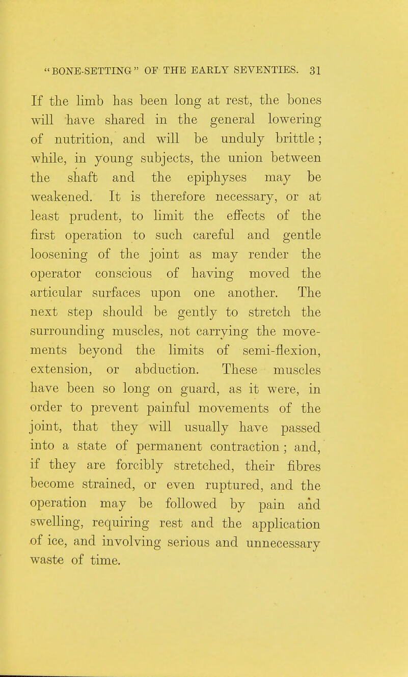 If the limb has been long at rest, the bones will have shared in the general lowering of nutrition, and will be unduly brittle; while, in young subjects, the union between the shaft and the epiphyses may be weakened. It is therefore necessary, or at least prudent, to limit the effects of the first operation to such careful and gentle loosening of the joint as may render the operator conscious of having moved the articular surfaces upon one another. The next step should be gently to stretch the surrounding muscles, not carrying the move- ments beyond the limits of semi-flexion, extension, or abduction. These muscles have been so long on guard, as it were, in order to prevent painful movements of the joint, that they will usually have passed into a state of permanent contraction; and, if they are forcibly stretched, their fibres become strained, or even ruptured, and the operation may be followed by pain and swelling, requiring rest and the application of ice, and involving serious and unnecessary waste of time.