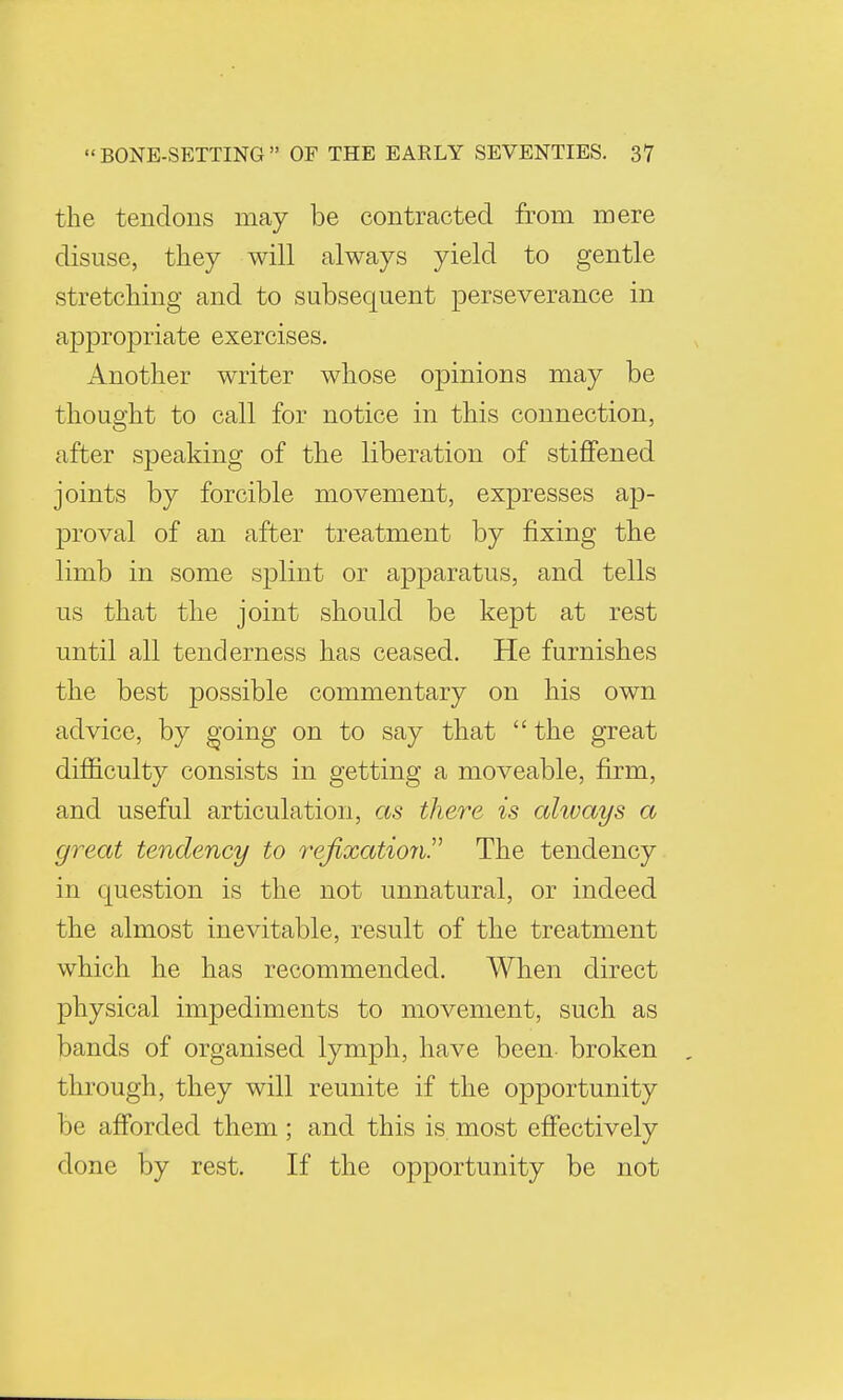 the tendons may be contracted from mere disuse, they will always yield to gentle stretching and to subsequent perseverance in appropriate exercises. Another writer whose opinions may be thought to call for notice in this connection, after speaking of the liberation of stiffened joints by forcible movement, expresses ap- proval of an after treatment by fixing the limb in some splint or apparatus, and tells us that the joint should be kept at rest until all tenderness has ceased. He furnishes the best possible commentary on his own advice, by going on to say that  the great difficulty consists in getting a moveable, firm, and useful articulation, as there is always a great tendency to refixationP The tendency in question is the not unnatural, or indeed the almost inevitable, result of the treatment which he has recommended. When direct physical impediments to movement, such as bands of organised lymph, have been- broken through, they will reunite if the opportunity be afforded them; and this is most effectively clone by rest. If the opportunity be not