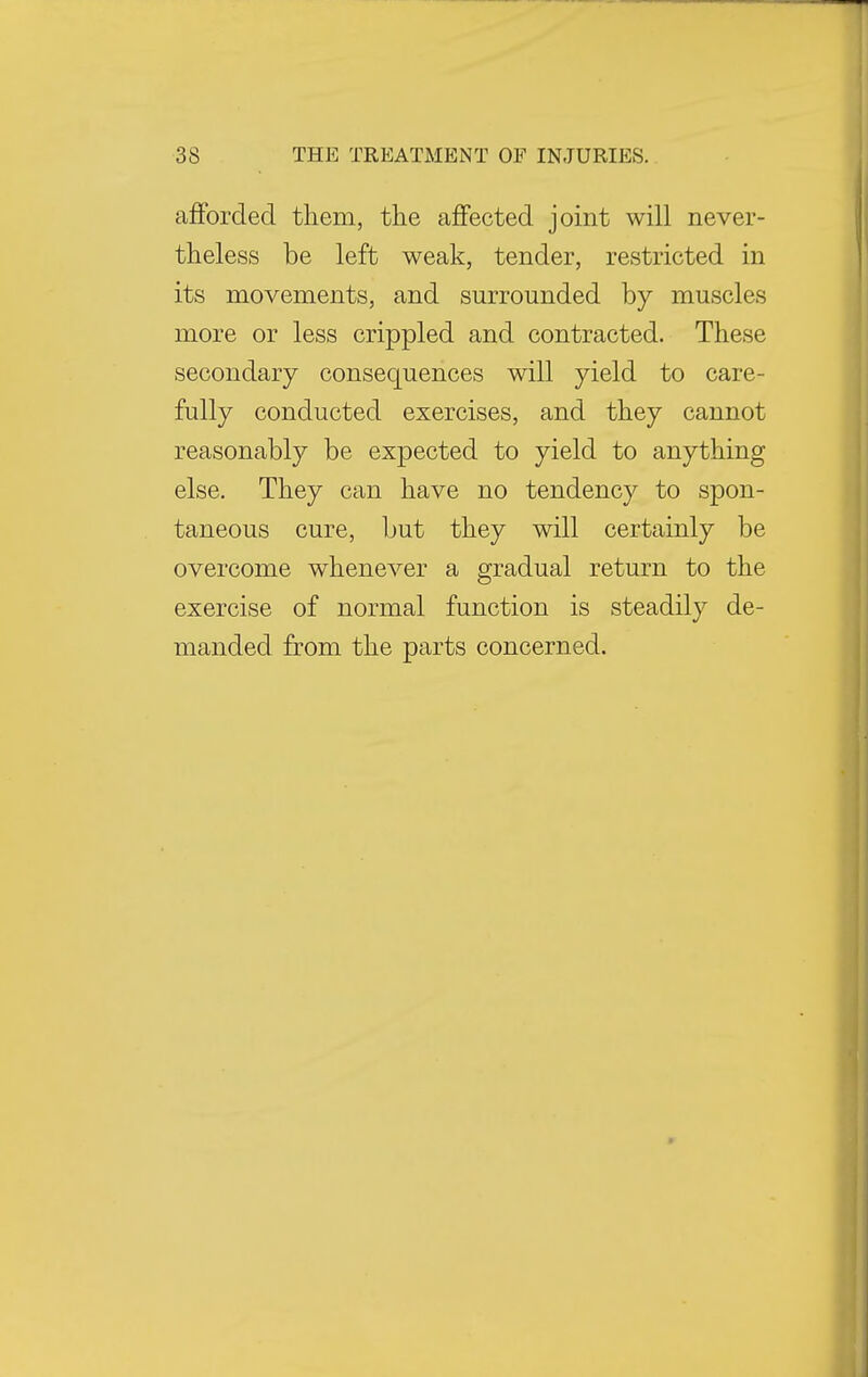afforded them, the affected joint will never- theless be left weak, tender, restricted in its movements, and surrounded by muscles more or less crippled and contracted. These secondary consequences will yield to care- fully conducted exercises, and they cannot reasonably be expected to yield to anything else. They can have no tendency to spon- taneous cure, but they will certainly be overcome whenever a gradual return to the exercise of normal function is steadily de- manded from the parts concerned.