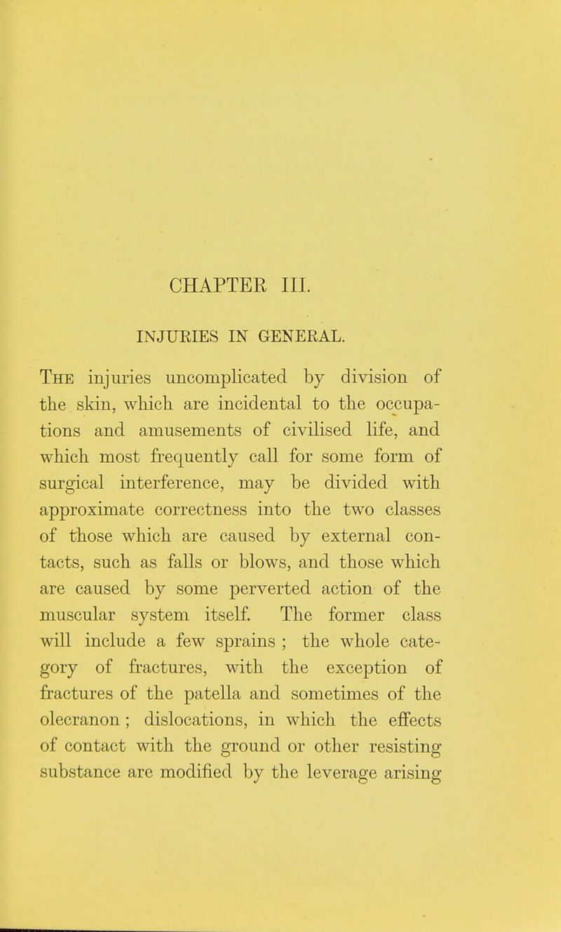 CHAPTER III. INJUEIES IN GENERAL. The injuries uncomplicated by division of the skin, which are incidental to the occupa- tions and amusements of civilised life, and which most frequently call for some form of surgical interference, may be divided with approximate correctness into the two classes of those which are caused by external con- tacts, such as falls or blows, and those which are caused by some perverted action of the muscular system itself. The former class will include a few sprains ; the whole cate- gory of fractures, with the exception of fractures of the patella and sometimes of the olecranon ; dislocations, in which the effects of contact with the ground or other resisting substance are modified by the leverage arising