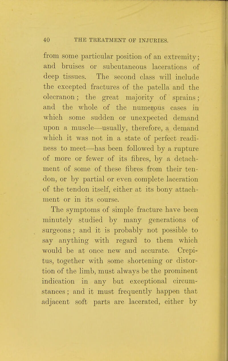 from some particular position of an extremity; and bruises or subcutaneous lacerations of deep tissues. The second class will include the excepted fractures of the patella and the olecranon; the great majority of sprains; and the whole of the numerous cases in which some sudden or unexpected demand upon a muscle—usually, therefore, a demand which it was not in a state of perfect readi- ness to meet—has been followed by a rupture of more or fewer of its fibres, by a detach- ment of some of these fibres from their ten- don, or by partial or even complete laceration of the tendon itself, either at its bony attach- ment or in its course. The symptoms of simple fracture have been minutely studied by many generations of surgeons; and it is probably not possible to say anything with regard to them which would be at once new and accurate. Crepi- tus, together with some shortening or distor- tion of the limb, must always be the prominent indication in any but exceptional circum- stances ; and it must frequently happen that adjacent soft parts are lacerated, either by