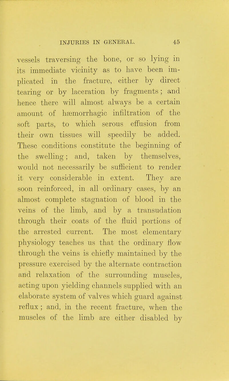 vessels traversing the bone, or so lying in its immediate vicinity as to have been im- plicated in the fracture, either by direct tearing or by laceration by fragments; and hence there will almost always be a certain amount of hemorrhagic infiltration of the soft parts, to which serous effusion from their own tissues will speedily be added. These conditions constitute the beginning of the swelling; and, taken by themselves, would not necessarily be sufficient to render it very considerable in extent. They are soon reinforced, in all ordinary cases, by an almost complete stagnation of blood in the veins of the limb, and by a transudation through their coats of the fluid portions of the arrested current. The most elementary physiology teaches us that the ordinary flow through the veins is chiefly maintained by the pressure exercised by the alternate contraction and relaxation of the surrounding muscles, acting upon yielding channels supplied with an elaborate system of valves which guard against reflux ; and, in the recent fracture, when the muscles of the limb are either disabled by