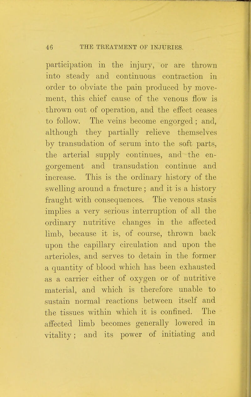 participation in the injury, or are thrown into steady and continuous contraction in order to obviate the pain produced by move- ment, this chief cause of the venous flow is thrown out of operation, and the effect ceases to follow. The veins become engorged; and, although they partially relieve themselves by transudation of serum into the soft parts, the arterial supply continues, and the en- gorgement and transudation continue and increase. This is the ordinary history of the swelling around a fracture; and it is a history fraught with consequences. The venous stasis implies a very serious interruption of all the ordinary nutritive changes in the affected limb, because it is, of course, thrown back upon the capillary circulation and upon the arterioles, and serves to detain in the former a quantity of blood which has been exhausted as a carrier either of oxygen or of nutritive material, and which is therefore unable to sustain normal reactions between itself and the tissues within which it is confined. The affected limb becomes generally lowered in vitality; and its power of initiating and