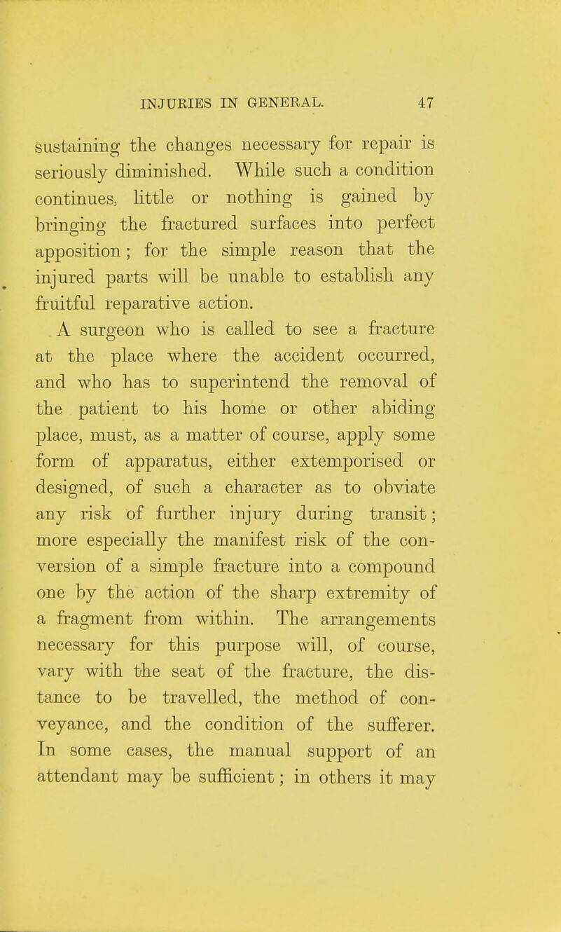 sustaining the changes necessary for repair is seriously diminished. While such a condition continues, little or nothing is gained by bringing the fractured surfaces into perfect apposition; for the simple reason that the injured parts will be unable to establish any fruitful reparative action. A surgeon who is called to see a fracture at the place where the accident occurred, and who has to superintend the removal of the patient to his home or other abiding- place, must, as a matter of course, apply some form of apparatus, either extemporised or designed, of such a character as to obviate any risk of further injury during transit; more especially the manifest risk of the con- version of a simple fracture into a compound one by the action of the sharp extremity of a fragment from within. The arrangements necessary for this purpose will, of course, vary with the seat of the fracture, the dis- tance to be travelled, the method of con- veyance, and the condition of the sufferer. In some cases, the manual support of an attendant may be sufficient; in others it may