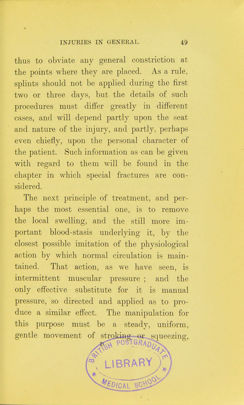 thus to obviate any general constriction at the points where they are placed. As a rule, splints should not be applied during the first two or three days, but the details of such procedures must differ greatly in different cases, and will depend partly upon the seat and nature of the injury, and partly, perhaps even chiefly, upon the personal character of the patient. Such information as can be given with regard to them will be found in the chapter in which special fractures are con- sidered. The next principle of treatment, and per- haps the most essential one, is to remove the local swelling, and the still more im- portant blood-stasis underlying it, by the closest possible imitation of the physiological action by which normal circulation is main- tained. That action, as we have seen, is intermittent muscular pressure ; and the only effective substitute for it is manual pressure, so directed and applied as to pro- duce a similar effect. The manipulation for this purpose must be a steady, uniform,
