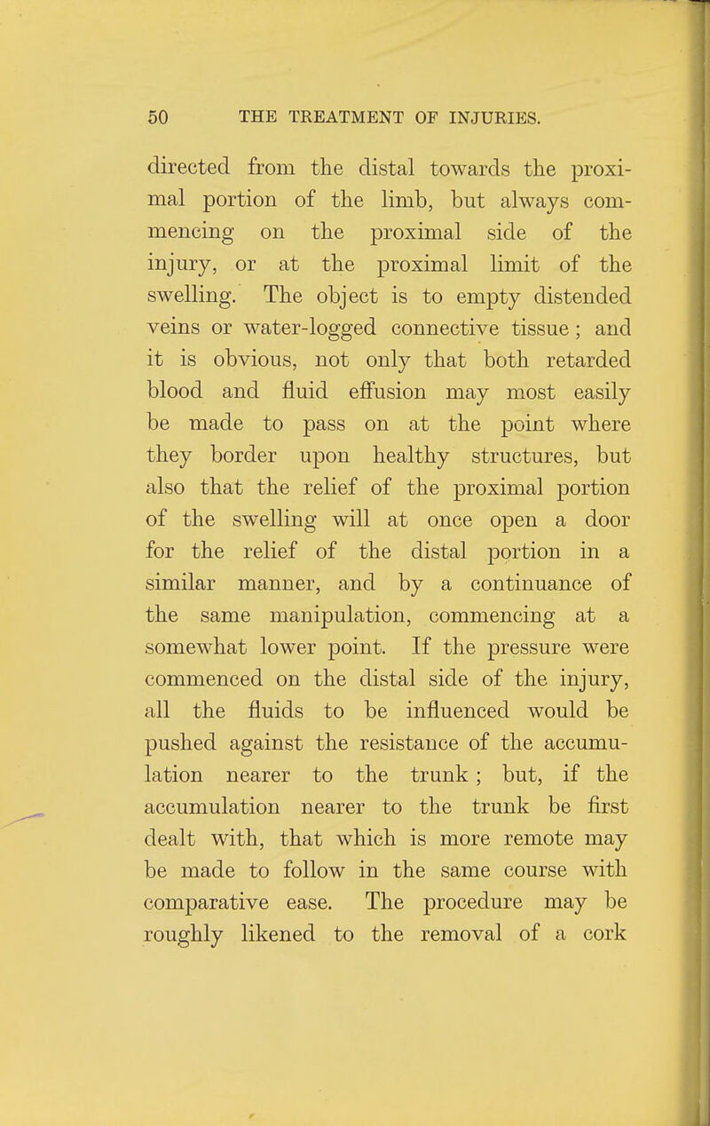 directed from the distal towards the proxi- mal portion of the limb, but always com- mencing on the proximal side of the injury, or at the proximal limit of the swelling. The object is to empty distended veins or water-logged connective tissue; and it is obvious, not only that both retarded blood and fluid effusion may most easily be made to pass on at the point where they border upon healthy structures, but also that the relief of the proximal portion of the swelling will at once open a door for the relief of the distal portion in a similar manner, and by a continuance of the same manipulation, commencing at a somewhat lower point. If the pressure were commenced on the distal side of the injury, all the fluids to be influenced would be pushed against the resistance of the accumu- lation nearer to the trunk; but, if the accumulation nearer to the trunk be first dealt with, that which is more remote may be made to follow in the same course with comparative ease. The procedure may be roughly likened to the removal of a cork