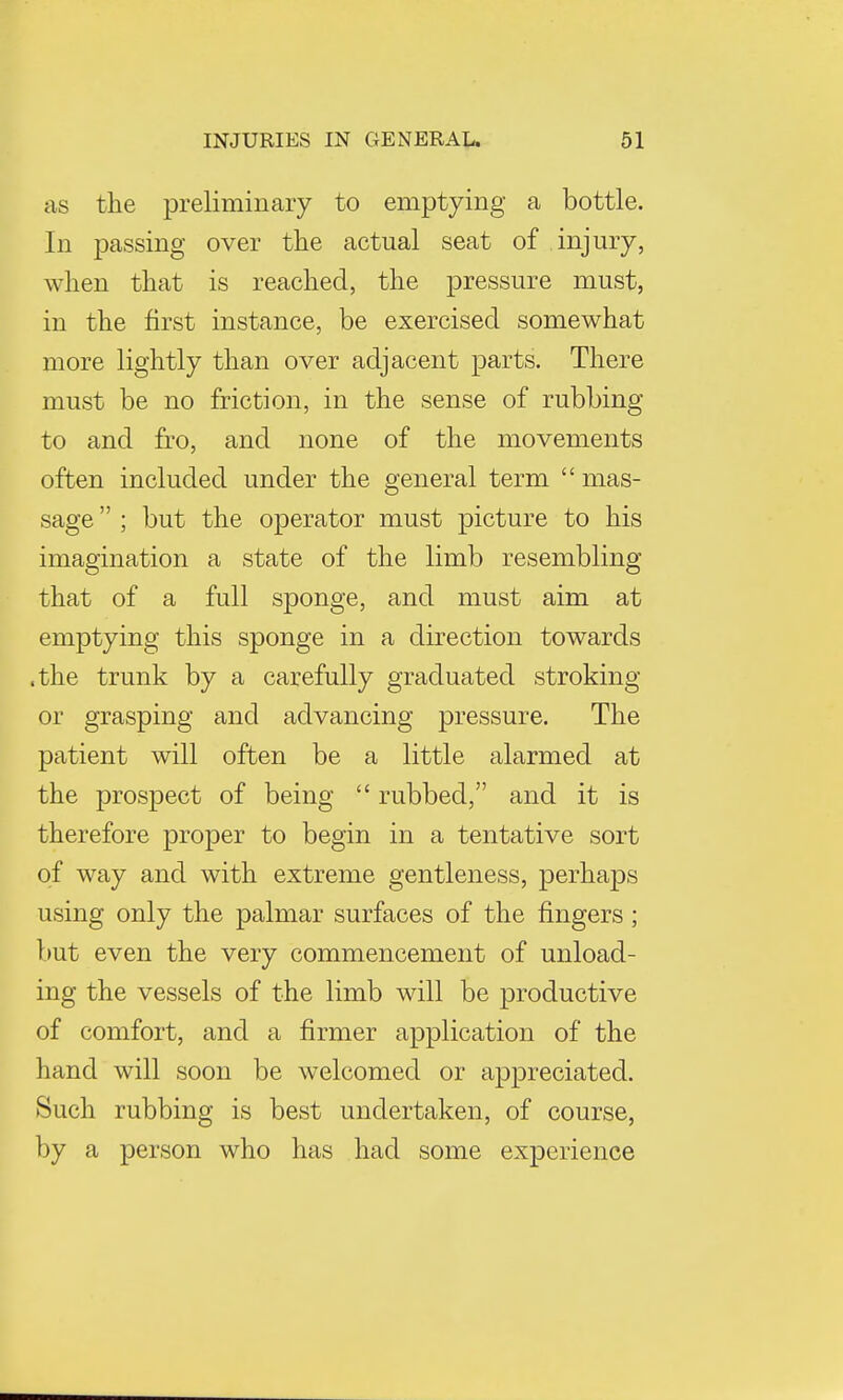 as the preliminary to emptying a bottle. In passing over the actual seat of injury, when that is reached, the pressure must, in the first instance, be exercised somewhat more lightly than over adjacent parts. There must be no friction, in the sense of rubbing to and fro, and none of the movements often included under the general term  mas- sage  ; but the operator must picture to his imagination a state of the limb resembling that of a full sponge, and must aim at emptying this sponge in a direction towards .the trunk by a carefully graduated stroking or grasping and advancing pressure. The patient will often be a little alarmed at the prospect of being  rubbed, and it is therefore proper to begin in a tentative sort of way and with extreme gentleness, perhaps using only the palmar surfaces of the fingers ; but even the very commencement of unload- ing the vessels of the limb will be productive of comfort, and a firmer application of the hand will soon be welcomed or appreciated. Such rubbing is best undertaken, of course, by a person who has had some experience