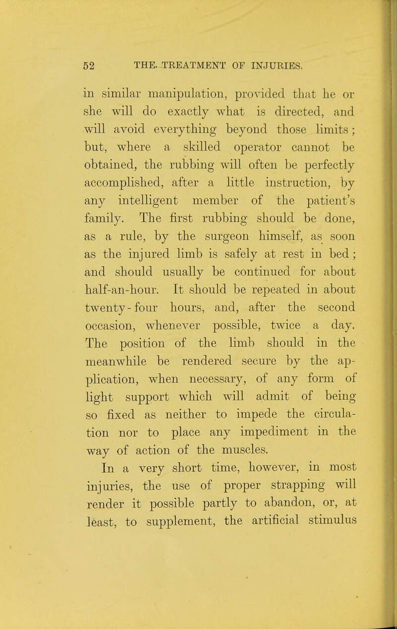 in similar manipulation, provided that he or she will do exactly what is directed, and will avoid everything beyond those limits; but, where a skilled operator cannot be obtained, the rubbing will often be perfectly accomplished, after a little instruction, by any intelligent member of the patient's family. The first rubbing should be done, as a rule, by the surgeon himself, as soon as the injured limb is safely at rest in bed; and should usually be continued for about half-an-hour. It should be repeated in about twenty-four hours, and, after the second occasion, whenever possible, twice a day. The position of the limb should in the meanwhile be rendered secure by the ap- plication, when necessary, of any form of light support which will admit of being so fixed as neither to impede the circula- tion nor to place any impediment in the way of action of the muscles. In a very short time, however, in most injuries, the use of proper strapping will render it possible partly to abandon, or, at least, to supplement, the artificial stimulus