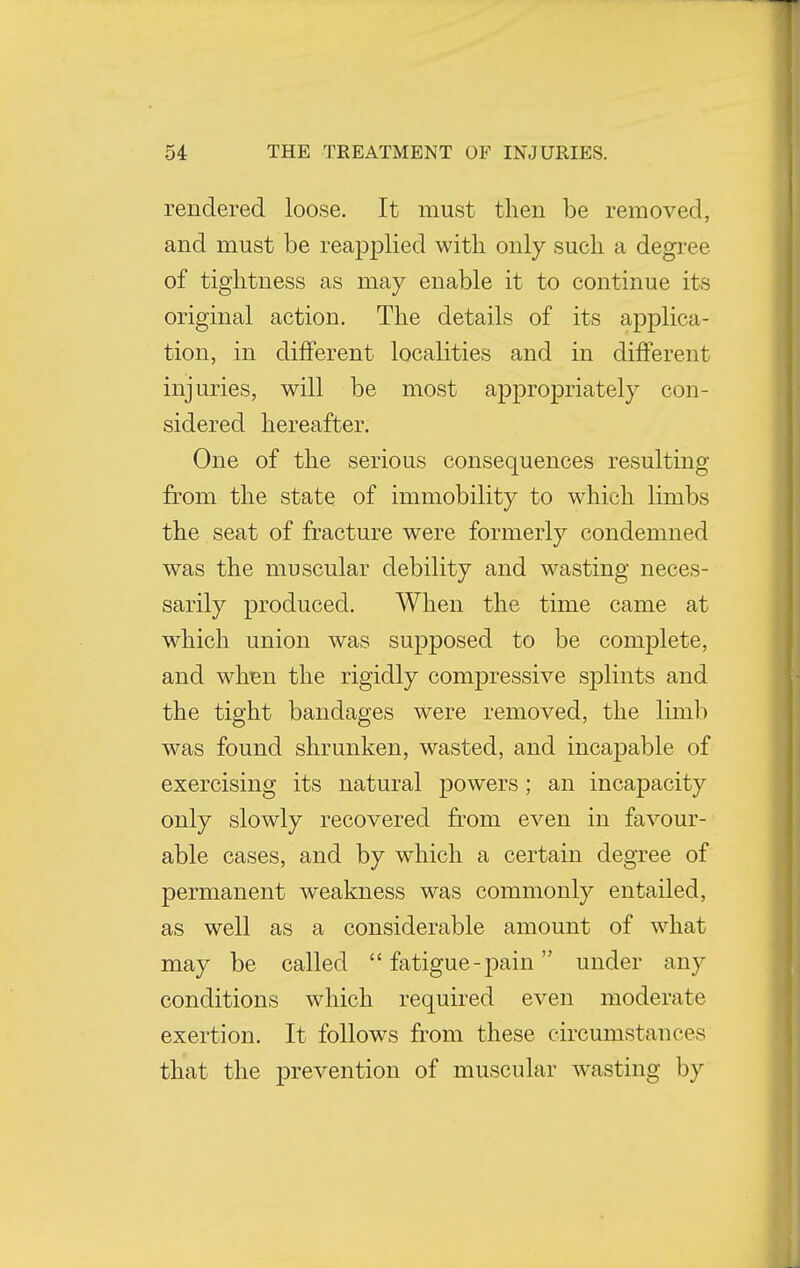 rendered loose. It must then be removed, and must be reapplied with only such a degree of tightness as may enable it to continue its original action. The details of its applica- tion, in different localities and in different injuries, will be most appropriately con- sidered hereafter. One of the serious consequences resulting from the state of immobility to which limbs the seat of fracture were formerly condemned was the muscular debility and wasting neces- sarily produced. When the time came at which union was supposed to be complete, and when the rigidly compressive splints and the tight bandages were removed, the limb was found shrunken, wasted, and incapable of exercising its natural powers; an incapacity only slowly recovered from even in favour- able cases, and by which a certain degree of permanent weakness was commonly entailed, as well as a considerable amount of what may be called fatigue - pain under any conditions which required even moderate exertion. It follows from these circumstances that the prevention of muscular wasting by