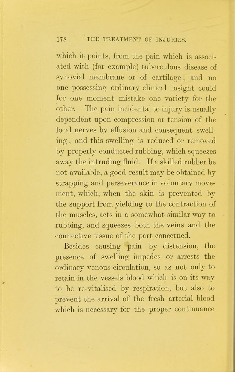 which it points, from the pain which is associ- ated with (for example) tuberculous disease of synovial membrane or of cartilage; and no one possessing ordinary clinical insight could for one moment mistake one variety for the other. The pain incidental to injury is usually dependent upon compression or tension of the local nerves by effusion and consequent swell- ing ; and this swelling is reduced or removed by properly conducted rubbing, which squeezes away the intruding fluid. If a skilled rubber be not available, a good result may be obtained by strapping and perseverance in voluntary move- ment, which, when the skin is prevented by the support from yielding to the contraction of the muscles, acts in a somewhat similar way to rubbing, and squeezes both the veins and the connective tissue of the part concerned. Besides causing pain by distension, the presence of swelling impedes or arrests the ordinary venous circulation, so as not only to retain in the vessels blood which is on its way to be re-vitalised by respiration, but also to prevent the arrival of the fresh arterial blood which is necessary for the proper continuance