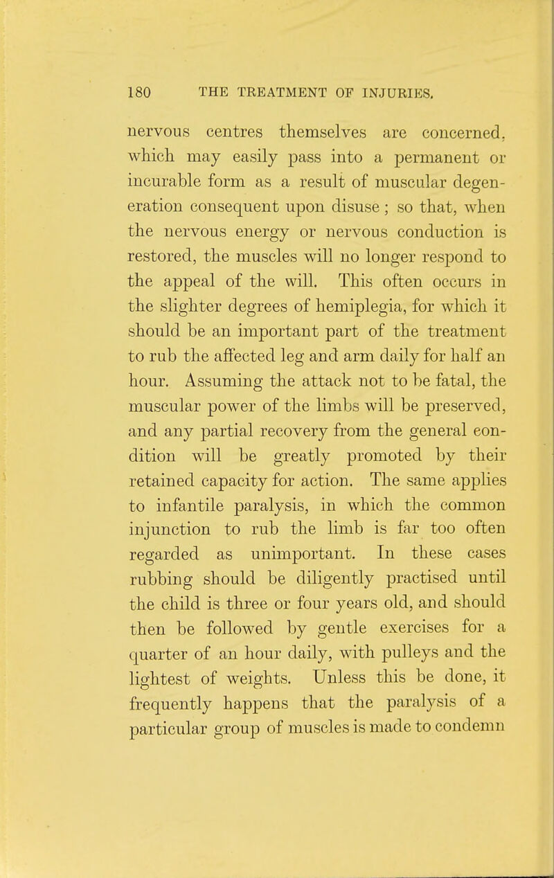 nervous centres themselves are concerned, which may easily pass into a permanent or incurable form as a result of muscular degen- eration consequent upon disuse ; so that, when the nervous energy or nervous conduction is restored, the muscles will no longer respond to the appeal of the will. This often occurs in the slighter degrees of hemiplegia, for which it should be an important part of the treatment to rub the affected leg and arm daily for half an hour. Assuming the attack not to be fatal, the muscular power of the limbs will be preserved, and any partial recovery from the general con- dition will be greatly promoted by their retained capacity for action. The same applies to infantile paralysis, in which the common injunction to rub the limb is far too often regarded as unimportant. In these cases rubbing should be diligently practised until the child is three or four years old, and should then be followed by gentle exercises for a quarter of an hour daily, with pulleys and the lightest of weights. Unless this be done, it frequently happens that the paralysis of a particular group of muscles is made to condemn