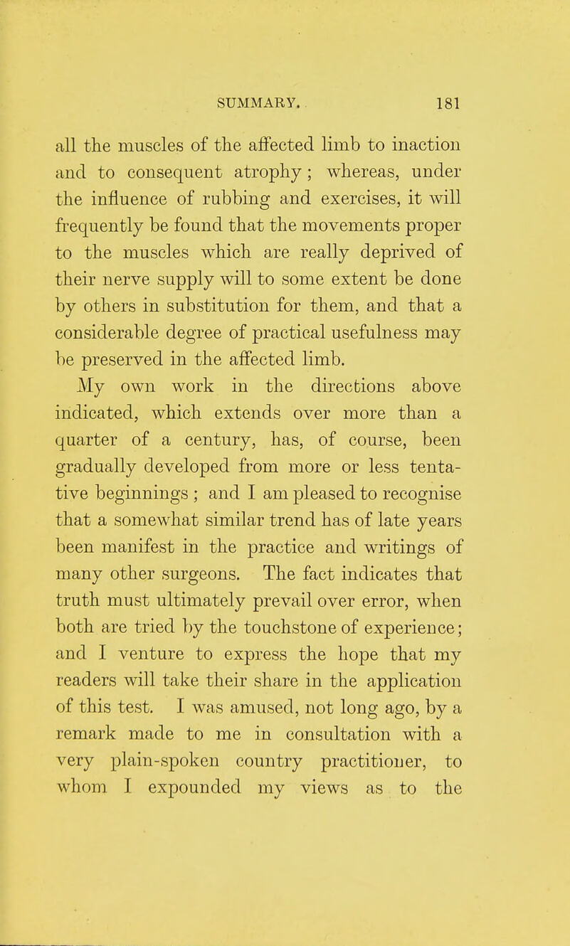 all the muscles of the affected limb to inaction and to consequent atrophy; whereas, under the influence of rubbing and exercises, it will frequently be found that the movements proper to the muscles which are really deprived of their nerve supply will to some extent be done by others in substitution for them, and that a considerable degree of practical usefulness may be preserved in the affected limb. My own work in the directions above indicated, which extends over more than a quarter of a century, has, of course, been gradually developed from more or less tenta- tive beginnings ; and I am pleased to recognise that a somewhat similar trend has of late years been manifest in the practice and writings of many other surgeons. The fact indicates that truth must ultimately prevail over error, when both are tried by the touchstone of experience; and I venture to express the hope that my readers will take their share in the application of this test. I was amused, not long ago, by a remark made to me in consultation with a very plain-spoken country practitioner, to whom I expounded my views as to the