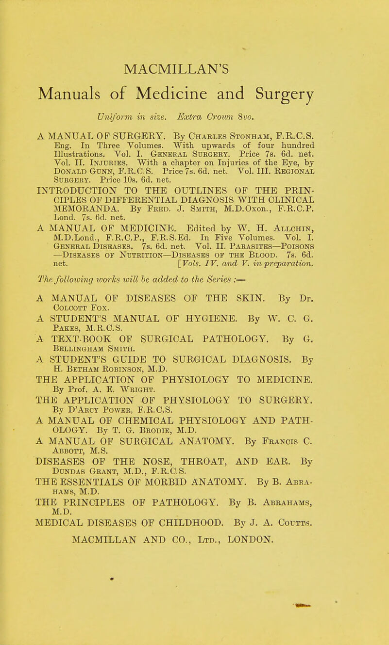 MACMILLAN'S Manuals of Medicine and Surgery Uniform in size. Extra Crown 8vo. A MANUAL OF SUEGERY. By Charles Stonham, F.R.C.S. Eng. In Three Volumes. With upwards of four hundred Illustrations. Vol. I. General Surgery. Price 7s. 6d. net. Vol. II. Injuries. With a chapter on Injuries of the Eye, by Donald Gunn, F.R.O.S. Price 7s. 6d. net. Vol. III. Regional Surgery. Price 10s. 6d. net. INTRODUCTION TO THE OUTLINES OF THE PRIN- CIPLES OF DIFFERENTIAL DIAGNOSIS WITH CLINICAL MEMORANDA. By Fred. J. Smith, M.D.Oxon., F.R.C.P. Lond. 7s. 6d. net. A MANUAL OF MEDICINE. Edited by W. H. Allchin, M.D.Lond., F.R.C.P., F.R.S.Ed. In Five Volumes. Vol. I. General Diseases. 7s. 6d. net. Vol. II. Parasites—Poisons —Diseases of Nutrition—Diseases op the Blood. 7s. 6d. net. [ Vols. 1V. and V. in preparation. The following works toill be added to the Series :— A MANUAL OF DISEASES OF THE SKIN. By Dr. Colcott Fox. A STUDENT'S MANUAL OF HYGIENE. By W. C. G. Pakes, M.R.C.S. A TEXT-BOOK OF SURGICAL PATHOLOGY. By G. Bellingham Smith. A STUDENT'S GUIDE TO SURGICAL DIAGNOSIS. By H. Betham Robinson, M.D. THE APPLICATION OF PHYSIOLOGY TO MEDICINE. By Prof. A. E. Wright. THE APPLICATION OF PHYSIOLOGY TO SURGERY. By DArcy Power, F.R.CS. A MANUAL OF CHEMICAL PHYSIOLOGY AND PATH- OLOGY. By T. G. Brodie, M.D. A MANUAL OF SURGICAL ANATOMY. By Francis C. Abbott, M.S. DISEASES OF THE NOSE, THROAT, AND EAR. By Dundas Grant, M.D., F.R.C.S. THE ESSENTIALS OF MORBID ANATOMY. By B. Abra- hams, M.D. THE PRINCIPLES OF PATHOLOGY. By B. Abrahams, M.D. MEDICAL DISEASES OF CHILDHOOD. By J. A. Coutts.