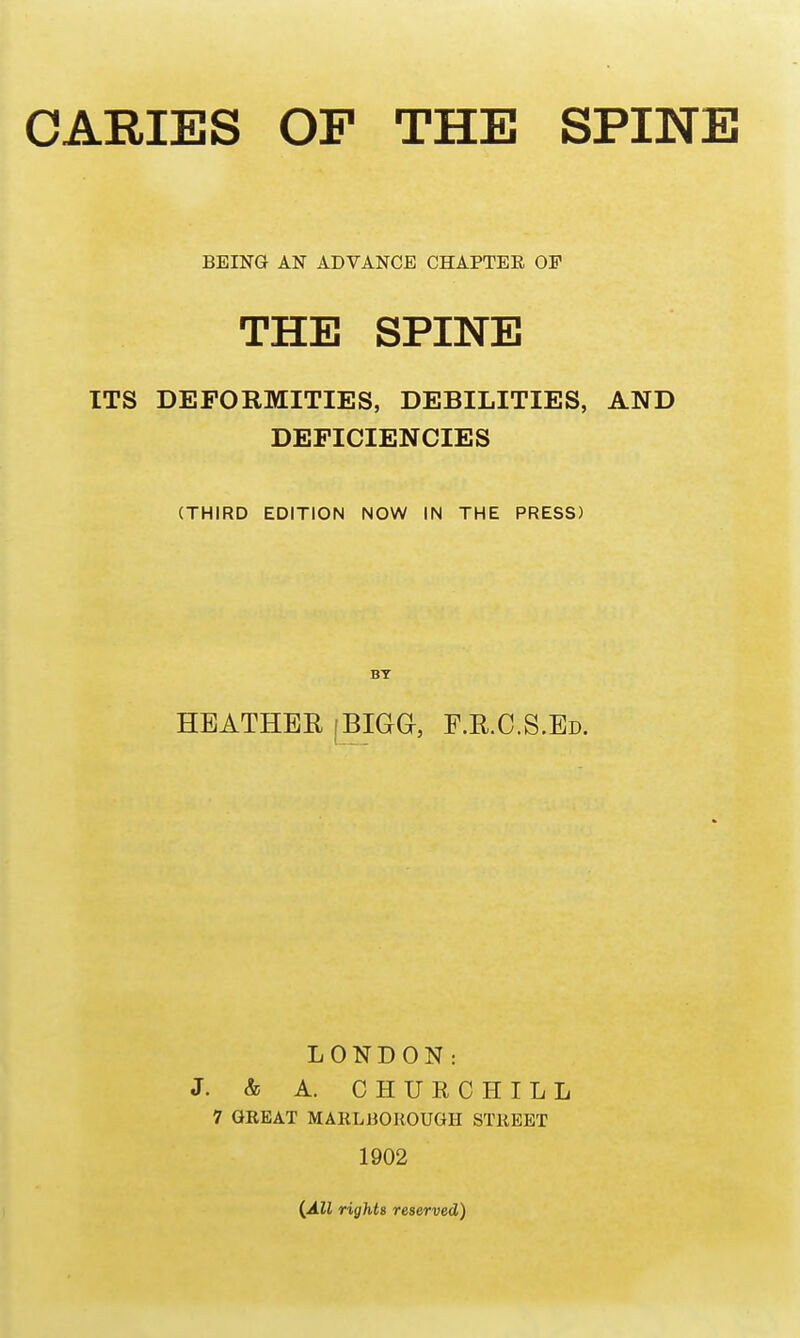 CARIES OP THE SPINE BEING AN ADVANCE CHAPTEE OP THE SPINE ITS DEFORMITIES, DEBILITIES, AND DEFICIENCIES (THIRD EDITION NOW IN THE PRESS) BY HEATHER [BIGG, F.R.C.S.Ed. LONDON: J. & A. CHURCHILL 7 GREAT MARLBOROUGH STREET 1902 {All rights reserved)