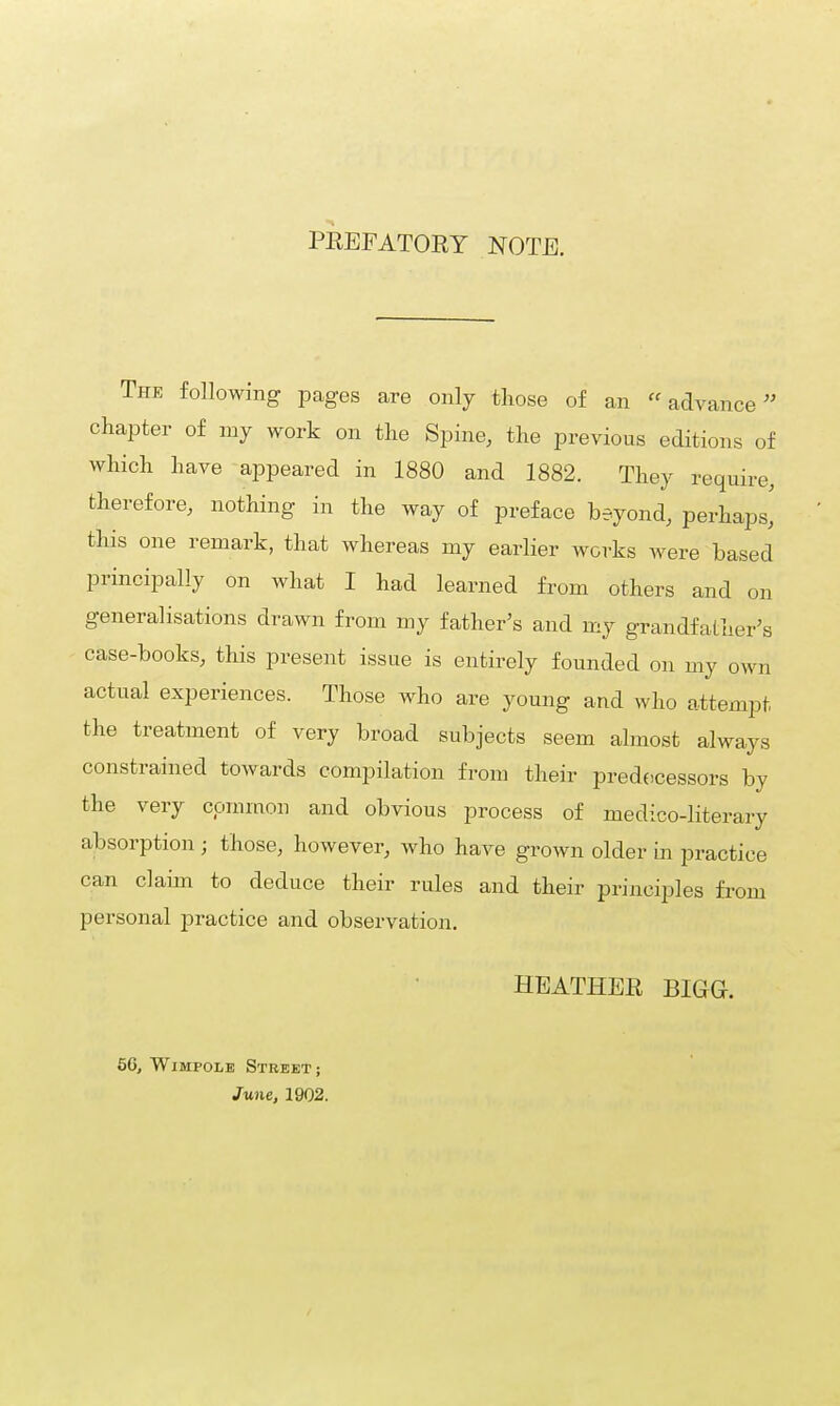 PREFATORY NOTE. The following pages are only those of an advance chapter of my work on the Spine, the previous editions of which have appeared in 1880 and 1882. They require, therefore, nothing in the way of preface beyond, perhaps,' this one remark, that whereas my earlier works were based principally on what I had learned from others and on generalisations drawn from my father's and my grandfather's case-books, this present issue is entirely founded on my own actual experiences. Those who are young and who attempt the treatment of very broad subjects seem almost always constrained towards compilation from their predecessors by the very common and obvious process of medico-literary absorption ; those, however, who have grown older in practice can claim to deduce their rules and their principles from personal practice and observation. HEATHER BIGG-. 5G, Wimpole Street; June, 19Q2.