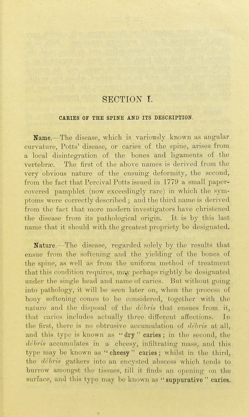 CARIES OF THE SPINE AND ITS DESCRIPTION. Name.—The disease, which is variously known as angular curvature. Potts' disease, or caries of the spine, arises from a local disintegration of the bones and ligaments of the vertebrae. The first of the above names is derived from the very obvious nature of the ensuing deformity, the second, from the fact that Percival Potts issued in 1779 a small paper- covered pamphlet (now exceedingly rare) in which the sym- ptoms were correctly described; and the third name is derived from the fact that more modern investigators have christened the disease from its pathological origin. It is by this last name that it should with the greatest propriety be designated. Nature.—The disease, regarded solely by the results that ensue from the softening and the yielding of the bones of the spine, as well as from the uniform method of treatment that this condition requires, m?,y perhaps rightly be designated under the single head and name of caries. But without going into pathology, it will be seen later on, when the process of bony softening comes to be considered, together with the nature and the disposal of the debris that ensues from . it, that caries includes actually three different affections. -. In the first, there is no obtrusive accumulation of debris at all, and this type is known as  dry  caries ; in the second, the debris accumulates in a cheesy, infiltrating mass, and this typo may be known as cheesy caries; whilst in the third, the debris gathers into an encysted abscess which tends to burrow amongst the: tissues, till it finds an opening on the surface, and this type may be known as suppurative  caries.