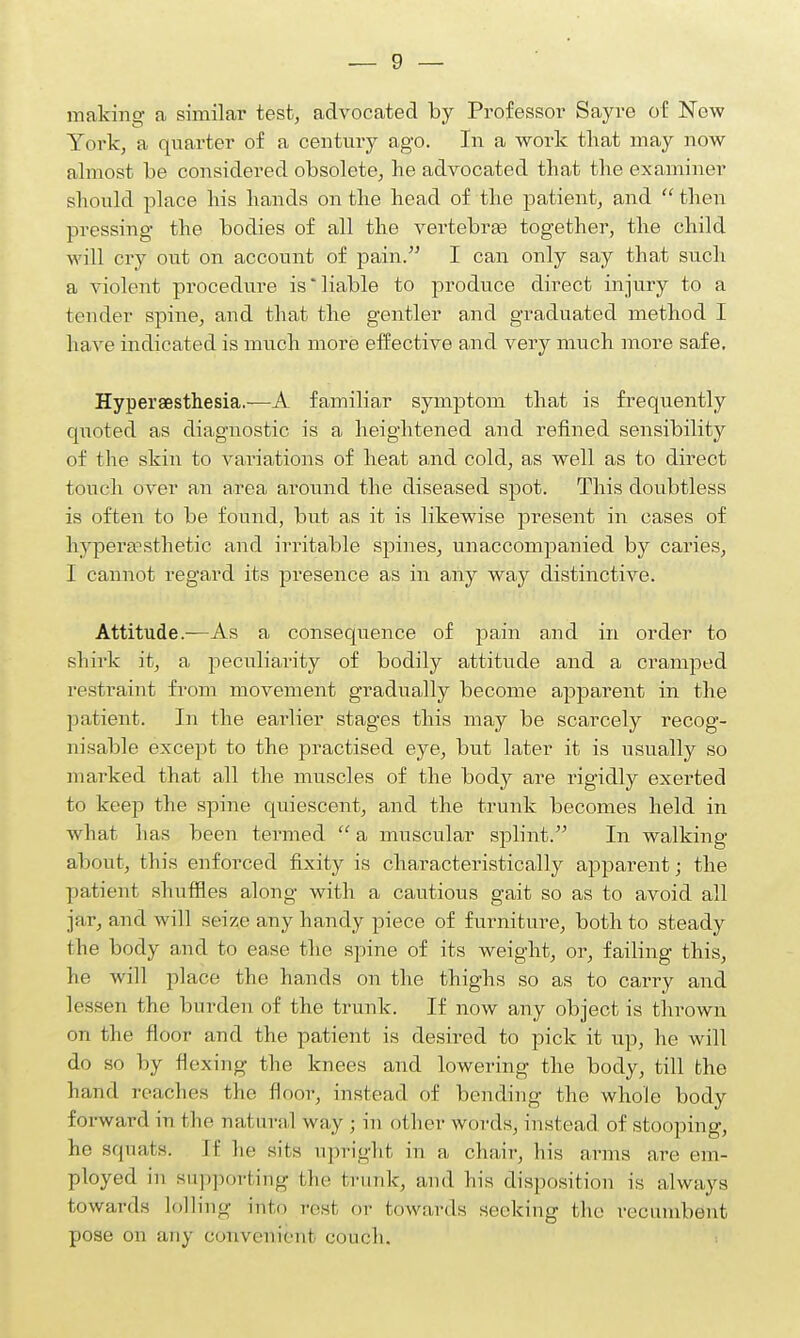 making a similar test, advocated by Professor Say re of New York, a quarter of a century ago. In a work that may now almost be considered obsolete, he advocated that the examiner should place his hands on the head of the patient, and  then pressing the bodies of all the vertebrae together, the child will cry out on account of pain. I can only say that such a violent procedure is'liable to produce direct injury to a tender spine, and that the gentler and graduated method I have indicated is much more effective and very much more safe. Hyperesthesia.-—A familiar symptom that is frequently quoted as diagnostic is a heightened and refined sensibility of the skin to variations of heat and cold, as well as to direct touch over an area around the diseased spot. This doubtless is often to be found, but as it is likewise present in cases of hypersesthetic and irritable spines, unaccompanied by caries, I cannot regard its presence as in any way distinctive. Attitude.-—As a consequence of pain and in order to shirk it, a peculiarity of bodily attitude and a cramped restraint from movement gradually become apparent in the patient. In the eai'lier stages this may be scarcely recog- nisable except to the practised eye, but later it is usually so marked that all the muscles of the body are rigidly exerted to keep the spine quiescent, and the trunk becomes held in what has been termed  a muscular splint. In walking about, this enforced fixity is characteristically apparent; the patient shuffles along with a cautious gait so as to avoid all jar, and will seize any handy piece of furniture, both to steady the body and to ease the spine of its weight, or, failing this, he will place the hands on the thighs so as to carry and lessen the burden of the trunk. If now any object is thrown on the floor and the patient is desired to pick it up, he will do so by flexing the knees and lowering the body, till the hand teaches the floor, instead of bending the whole body forward in the natural way ; in Other words, instead of stooping, he squats. If he sits upright in a chair, his arms arc em- ployed in supporting the trunk, and his disposition is always towards lolling into rest or towards seeking the recumbent pose on any convenient couch.