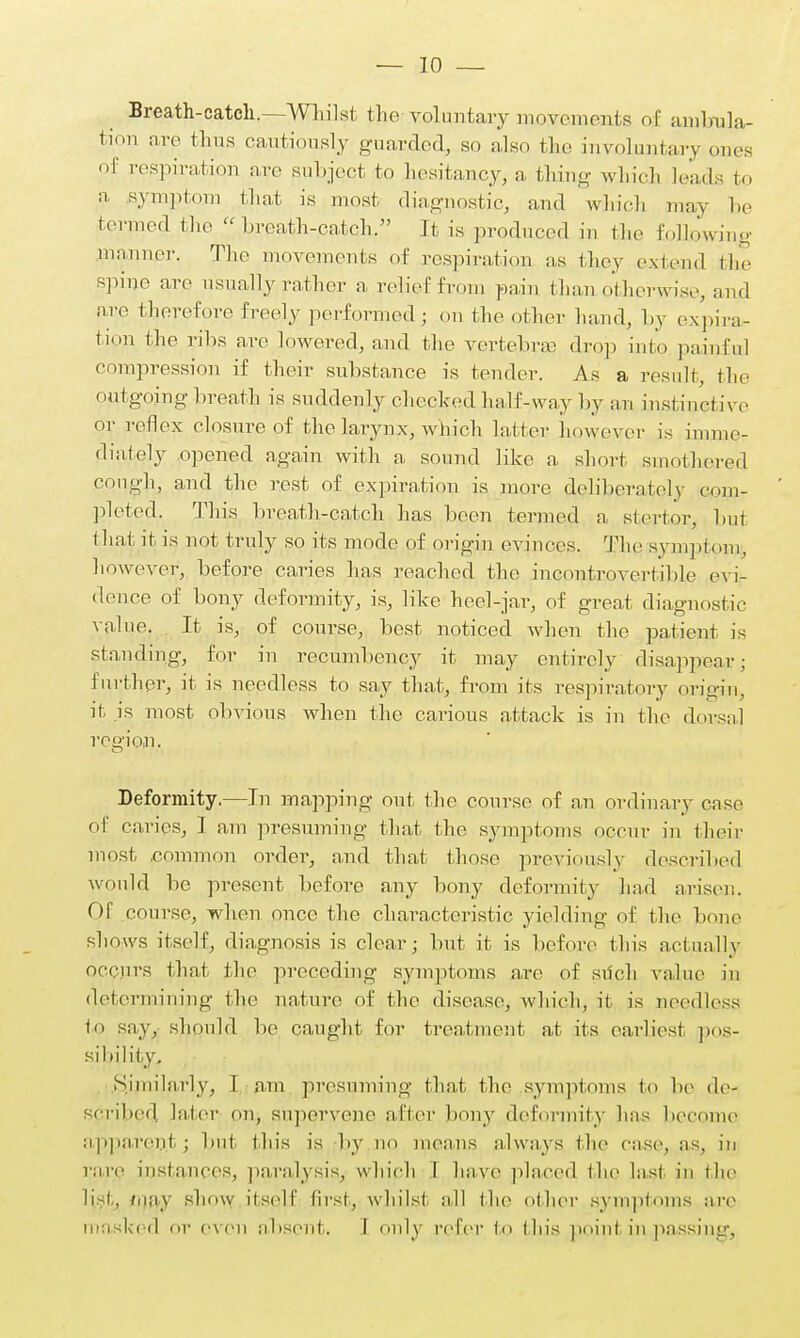 Breath-catch.—Whilst the-.voluntary movements of ambnla- tion are thus cautiously guarded, so also the involuntary ones of respiration are subject to hesitancy, a thing which leads to a symptom that is most diagnostic, and which may be termed the ^breath-catch. It is produced in the following manner. The movements of respiration as they extend the spine are usually rather a relief from pain than otherwise, and are therefore freely performed; on the other hand, by expira- tion the ribs are lowered, and the vertebra- drop into painful compression if their substance is tender. As a result, the outgoing breath is suddenly checked half-way by an instind ive or reflex closure of the larynx, which latter however is imme- diately opened again with a sound like a short smothered cough, and the rest of expiration is more deliberately com- pleted. This breath-catch has been termed a stertor, but that it is not truly so its mode of origin evinces. The symptom, however, before caries has reached the incontrovertible evi- dence of bony deformity, is, like heel-jar, of great diagnostic value. It is, of course, best noticed when the patient is standing, for in recumbency it may entirely disappear; further, it is needless to say that, from its respiratory origin, it is most obvious when the carious attack is in the dorsal ree'ion. Deformity.—In mapping out the course of an ordinary case of caries, I am presuming that the symptoms occur in their most .common order, and that those previously described would be present before any bony deformity had arisen. Of course, when once the characteristic yielding of the bone shows itself, diagnosis is clear; but it is before this actually occurs that the preceding symptoms are of such value in determining the nature of the disease, which, it is needless to say, should be caught for treatment at its earliest pos- sibility. Similarly, I am presuming that the symptoms to be de- scribed later on, supervene after bony deformity has become apparent j but this is by no means always the ease, as, in rare instances, paralysis, which 1 have placed the last in the li i. inay show itself first, whilst all the other symptoms art1 masked or even absent. I only refer to this point in passing,