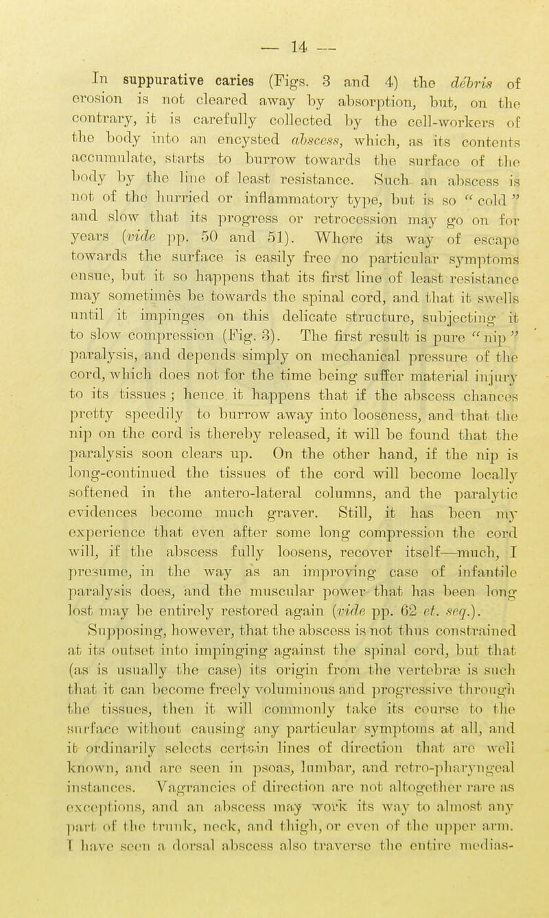 In suppurative caries (Figs. 3 and 4) the debris of erosion is not cleared away by absorption, but, on the contrary, it is carefully collected by the cell-workers of the body into an encysted abscess, which, as its contents accumulate, starts to burrow towards the surface of the body by the line of least resistance. Such an abscess is not of the hurried or inflammatory type, but is so cold  and slow that its progress or retrocession may go on for years (vide pp. 50 and 51). Where its way of escape towards the surface is easily free no particular symptoms ensue, but it so happens that its first line of least resistance may sometimes be towards the spinal cord, and that it swells until it impinges on this delicate structure, subjecting it to slow compression (Fig. 3). The first result is pure nip paralysis, and depends simply on mechanical pressure of the cord, which does not for the time being suffer material injury to its tissues ; hence it happens that if the abscess chances pretty speedily to burrow away into looseness, and that the nip on the cord is thereby released, it will be found that the paralysis soon clears up. On the other hand, if the nip is long-continued the tissues of the cord will become locally softened in the antero-lateral columns, and the paralytic evidences become much graver. Still, it has been my experience that even after some long compression the cord will, if the abscess fully loosens, recover itself—much, I presume, in the way as an improving case of infantile paralysis docs, and the muscular power that has been long lost may be entirely restored again [vide pp. 62 ct. seq.). Supposing, however, that the abscess is not thus constrained at its outset into impinging against the spinal cord, but that (as is usually the case) its origin from the vertebrae is such that it can become freely voluminous and progressive through the tissues, then it will commonly take its course to the surface without causing any particular symptoms at all, and ife ordinarily selects certoin lines of direction that are well known, and are seen in psoas, lumbar, and rotro-pharyngeal instances. Vagrancies of direction are not altogether rare as exceptions, and an abscess may work its way to almost any pari of the trunk, neck, and thigh, or oven of the upper arm. I have seen a dorsal abscess also traverse the entire medias-