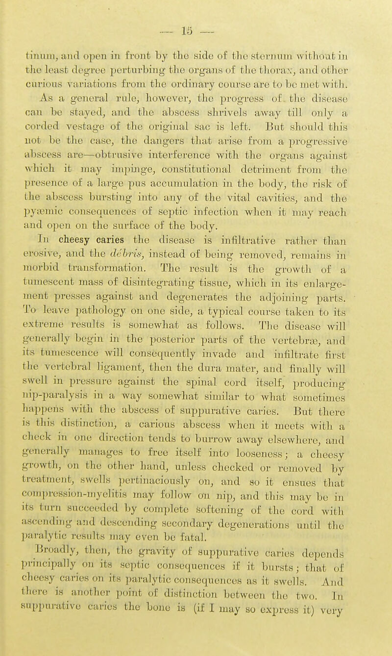 thrum, and open in front by the side of the sternum without in the least degree perturbing the organs of the thorax, and other carious variations from the ordinary course are to be met with. As a general rule, however, the progress of the disease can be stayed, and the abscess shrivels away till only a corded vestage of the original sac is left. But should this not be the case, the dangers that arise from a progressive abscess are—obtrusive interference with the organs against which it may impinge, constitutional detriment from the presence of a large pus accumulation in the body, the risk of the abscess bursting into any of the vital cavities, and tire pyaemic consequences of septic infection when it may reach and open on the surface of the body. in cheesy caries the disease is infiltrative rather than erosive, and the debris, instead of being removed, remains in morbid transformation. The result is the growth of a tumescent mass of disintegrating tissue, which in its enlarge- ment presses against and degenerates the adjoining parts. To leave pathology on one side, a typical course taken to its extreme results is somewhat as follows. The disease will generally begin in the posterior parts of the vertebras, and its tumescence will consequently invade and infiltrate first the vertebral ligament, then the dura mater, and finally will swell in pressure against the spinal cord itself, producing nip-paralysis in a way somewhat similar to what sometimes happens with the abscess of suppurative caries. But there is this distinction, a carious abscess when it meets with a check in one direction tends to burrow away elsewhere, and generally manages to free itself into looseness; a cheesy growth, mi the other hand, unless checked or removed by treatment, swells pertinaciously on, and so it ensues that compression-myelitis may follow on nip, and this may be in its turn succeeded by complete soften inn- 0f the cord with ascending and descending secondary degenerations until the paralytic results may even he fatal. Broadly, then, the gravity of suppurative caries depends principally on its septic consequences if it bursts; that of cheesy caries on its paralytic consequences as it swells. y\nd there is another point of distinction between the two. In suppurative caries the bone is (if I may so express it) very