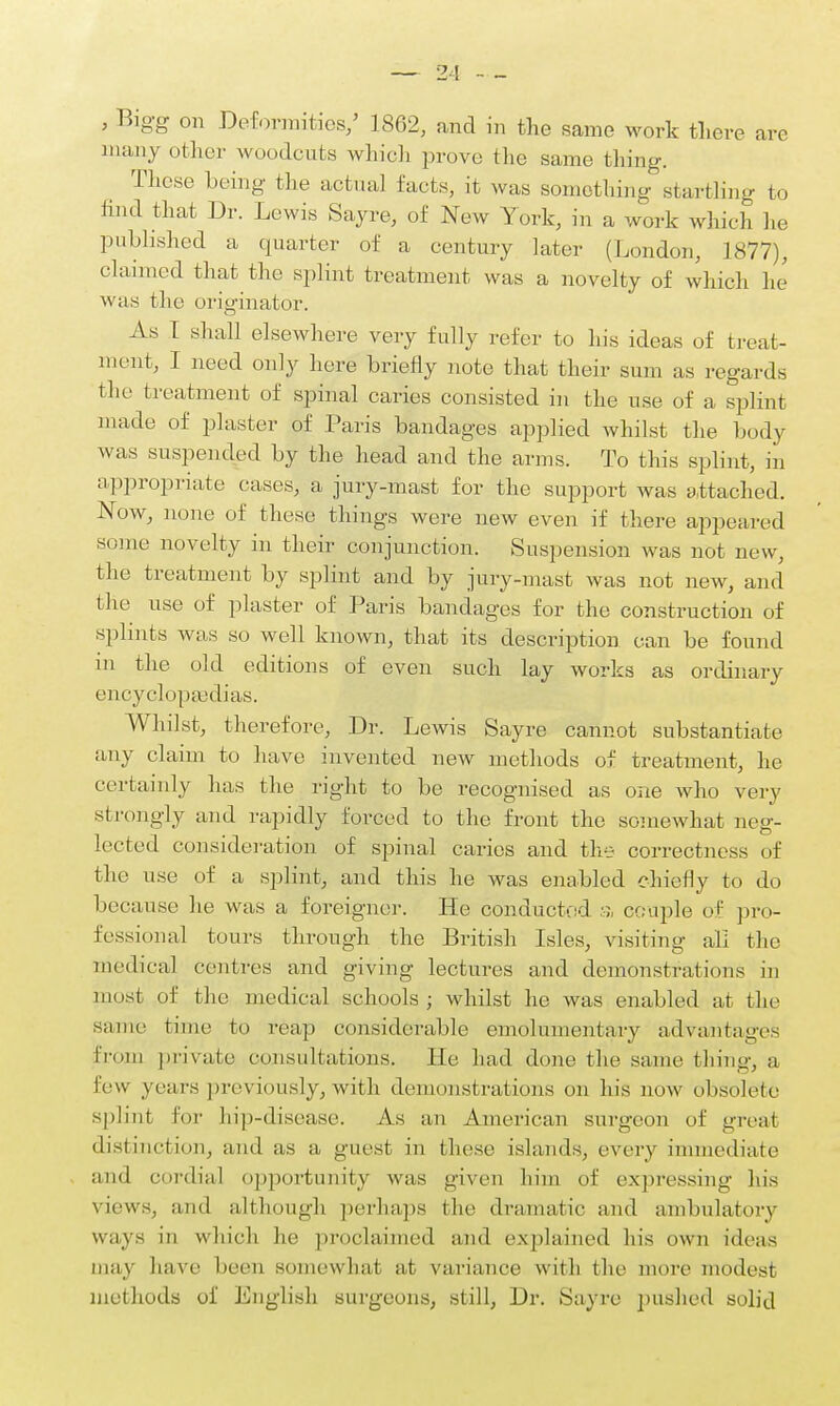 , Bigg on Deformities/ 1862, and in the same work there are many oilier woodcuts which prove the same thing. These being the actual facts, it was something startling to find that Dr. Lewis Sayre, of New York, in a work which he published a quarter of a century later (London, 1877), claimed that the splint treatment was a novelty of which he was the originator. As I shall elsewhere very fully refer to his ideas of treat- ment, I need only here briefly note that their sum as regards the treatment of spinal caries consisted in the use of a splint made of plaster of Paris bandages applied whilst the body was suspended by the head and the arms. To this splint, in appropriate cases, a jury-mast for the support was attached. Now, none of these things were new even if there appeared some novelty in their conjunction. Suspension was not new, the treatment by splint and by jury-mast was not new, and the use of plaster of Paris bandages for the construction of splints was so well known, that its description can be found in the old editions of even such lay works as ordinary encyclopaedias. Whilst, therefore, Dr. Lewis Sayre cannot substantiate any claim to have invented new methods of treatment, he certainly has the right to be recognised as one who very strongly and rapidly forced to the front the somewhat neg- lected consideration of spinal caries and the correctness of the use of a splint, and this he was enabled chiefly to do because he was a foreigner. He conducted a couple of pro- fessional tours through the British Isles, visiting all the medical centres and giving lectures and demonstrations in most of the medical schools; whilst he was enabled at the same time to reap considerable emolimientary advantages From private consultations. He had done the same thing, a lew years previously, with demonstrations on his now obsolete splint for hip-disease. As an American surgeon of great distinction, and as a guest in these islands, every immediate and cordial opportunity was given him of expressing his views, and although perhaps the dramatic and ambulatory ways in which he proclaimed and explained his own ideas may have been somewhat at variance with the more modest met hods of English surgeons, still, Dr. Sayre pushed solid