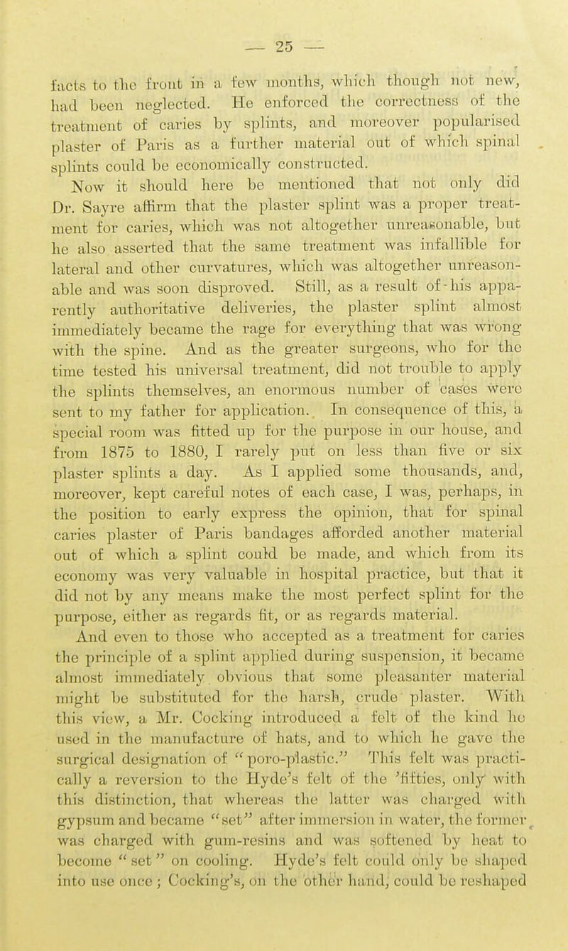 facts to the front m a few months, which though not new, had been neglected. He enforced the correctness of the treatment of caries by splints, and moreover popularised plaster of Paris as a farther material out of which spinal splints coidd be economically constructed. Now it should here be mentioned that not only did Dr. Sayre affirm that the plaster splint was a proper treat- ment for caries, which was not altogether unreasonable, but he also asserted that the same treatment was infallible for lateral and other curvatures, which was altogether unreason- able and was soon disproved. Still, as a result of - his appa- rently authoritative deliveries, the plaster splint almost immediately became the rage for everything that was wrong with the spine. And as the greater surgeons, who for the time tested his universal treatment, did not trouble to apply the splints themselves, an enormous number of cases Were sent to my father for application. In consequence of this, a special room was fitted up for the purpose in our house, and from 1875 to 1880, I rarely put on less than five or six plaster splints a day. As I applied some thousands, and, moreover, kept careful notes of each case, I was, perhaps, in the position to early express the opinion, that for spinal caries plaster of Paris bandages afforded another material out of which a splint could be made, and which from its economy was very valuable in hospital practice, but that it did not by any means make the most perfect splint for the purpose, either as regards fit, or as regards material. And even to those who accepted as a treatment for caries the principle of a splint applied during suspension, it became almost immediately obvious that some pleasanter material might be substituted for the harsh, crude plaster. With tin's view, a Mr. Cocking introduced a felt of the kind ho used in the manufacture of hats, and to which he gave the surgical designation of poro-piastic. This felt was practi- cally a reversion to the Hyde's felt of the 'fifties, only with this distinction, that whereas the latter was charged with gypsum and became set after immersion in water, the former was charged with gum-resins and was softened by heat to become set on cooling. Hyde's felt could only be shaped into use once ; Cooking's, Oti t lie other lia ml, could be reshaped