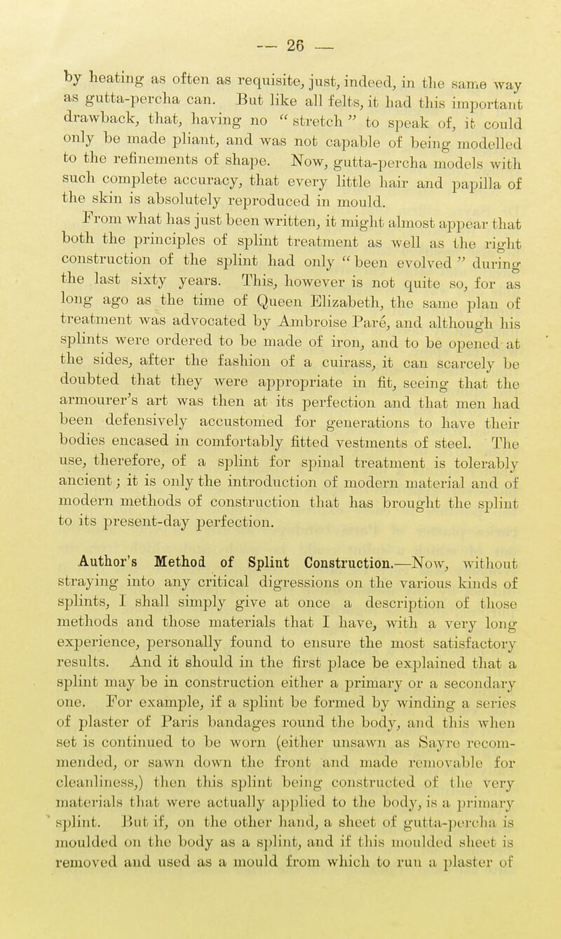 by heating as often as requisite, just, indeed, in the .same way as gutta-percha can. But like all felts, it had this important drawback, that, having no  stretch  to speak of, it could only be made pliant, and was not capable of being modelled to the refinements of shape. Now, gutta-percha models with such complete accuracy, that every little hair and papilla of the skin is absolutely reproduced in mould. From what has just been written, it might almost appear that both the principles of splint treatment as well as the right construction of the splint had only  been evolved  during the last sixty years. This, however is not quite so, for as long ago as the time of Queen Elizabeth, the same plan of treatment was advocated by Ambroise Pare, and although his splints were ordered to be made of iron, and to be opened at the sides, after the fashion of a cuirass, it can scarcely be doubted that they were appropriate in fit, seeing that the armourer's art was then at its perfection and that men had been defensively accustomed for generations to have their bodies encased in comfortably fitted vestments of steel. The use, therefore, of a splint for spinal treatment is tolerably ancient; it is only the introduction of modern material and of modern methods of construction that has brought the splint to its present-day perfection. Author's Method of Splint Construction.—Now, without straying into any critical digressions on the various kinds of splints, I shall simply give at once a description of those methods and those materials that I have, with a very long experience, personally found to ensure the most satisfactory results. And it should in the first place be explained that a splint may be in construction either a primary or a secondary one. For example, if a splint be formed by winding a series of plaster of Paris bandages round the body, and this when set is continued to be worn (either unsawn as Sayre recom- mended, or sawn down the front and made removable for cleanliness,) then this sjfiint being constructed of (he very materials that were actually applied to the body, is a, primary splint. But if, on the other hand, a sheet of gutta-percha is moulded on the body as a splint, and if (his moulded sheet is removed and used as a mould from which to run a plaster of